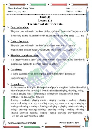87
Math Student's Copy Book
Date: -- / -- / 20--
Day: ………………
Date: -- / -- / 14--
AL KAMAL AZHARIAN INSTITUTES Primary Six First Term
Unit (4)
Lesson (1)
The kinds of statistics data
 Descriptive data:
They are data written in the form of description to the case of the persons in
the society as: the favourite colour, favorite food, the birth place ……. Etc
 Quantative data:
They are data written in the form of numbers to express a certain
phenomenon as: age, height, weight, the shoes size ………etc.
 The data requisition sheet:
Is a sheet contains a set of data some of them is descriptive and the other is
quantitative belong to a certain person or a thing.
 Data base:
Is some quantitative and descriptive data of number of persons or
establishments?
 Example (1):
A class contains 36 pupils. The superior of pupils to register the hobbies which
each of them prefers selecting it from five hobbies (singing, drawing, acting,
reading, playing music) for making a competition concerned with these
hobbies. The data were as follows:
drawing – reading – playing music – singing – acting – reading – playing
music – drawing – acting – reading – playing music – acting – singing –
reading – drawing – acting – drawing – singing – playing music – drawing –
acting – drawing – reading– reading – drawing – acting – reading – drawing –
singing – drawing – reading – singing – acting – drawing – playing music.
How can you deal with these data?
 