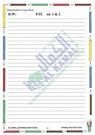 89
Math Student's Copy Book
Date: -- / -- / 20--
Day: ………………
Date: -- / -- / 14--
AL KAMAL AZHARIAN INSTITUTES Primary Six First Term
--------------------------------------------------------------------------------------------------------------------------------------------------
--------------------------------------------------------------------------------------------------------------------------------------------------
--------------------------------------------------------------------------------------------------------------------------------------------------
--------------------------------------------------------------------------------------------------------------------------------------------------
--------------------------------------------------------------------------------------------------------------------------------------------------
--------------------------------------------------------------------------------------------------------------------------------------------------
--------------------------------------------------------------------------------------------------------------------------------------------------
--------------------------------------------------------------------------------------------------------------------------------------------------
--------------------------------------------------------------------------------------------------------------------------------------------------
--------------------------------------------------------------------------------------------------------------------------------------------------
--------------------------------------------------------------------------------------------------------------------------------------------------
--------------------------------------------------------------------------------------------------------------------------------------------------
--------------------------------------------------------------------------------------------------------------------------------------------------
--------------------------------------------------------------------------------------------------------------------------------------------------
--------------------------------------------------------------------------------------------------------------------------------------------------
--------------------------------------------------------------------------------------------------------------------------------------------------
--------------------------------------------------------------------------------------------------------------------------------------------------
--------------------------------------------------------------------------------------------------------------------------------------------------
--------------------------------------------------------------------------------------------------------------------------------------------------
--------------------------------------------------------------------------------------------------------------------------------------------------
--------------------------------------------------------------------------------------------------------------------------------------------------
--------------------------------------------------------------------------------------------------------------------------------------------------
--------------------------------------------------------------------------------------------------------------------------------------------------
--------------------------------------------------------------------------------------------------------------------------------------------------
--------------------------------------------------------------------------------------------------------------------------------------------------
--------------------------------------------------------------------------------------------------------------------------------------------------
--------------------------------------------------------------------------------------------------------------------------------------------------
--------------------------------------------------------------------------------------------------------------------------------------------------
--------------------------------------------------------------------------------------------------------------------------------------------------
Math Student's Copy Book
H.W: P.93 no. 1 & 2
 