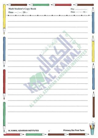 9
Math Student's Copy Book
Date: -- / -- / 20--
Day: ………………
Date: -- / -- / 14--
AL KAMAL AZHARIAN INSTITUTES Primary Six First Term
--------------------------------------------------------------------------------------------------------------------------------------------------
--------------------------------------------------------------------------------------------------------------------------------------------------
--------------------------------------------------------------------------------------------------------------------------------------------------
--------------------------------------------------------------------------------------------------------------------------------------------------
--------------------------------------------------------------------------------------------------------------------------------------------------
--------------------------------------------------------------------------------------------------------------------------------------------------
--------------------------------------------------------------------------------------------------------------------------------------------------
--------------------------------------------------------------------------------------------------------------------------------------------------
--------------------------------------------------------------------------------------------------------------------------------------------------
--------------------------------------------------------------------------------------------------------------------------------------------------
--------------------------------------------------------------------------------------------------------------------------------------------------
--------------------------------------------------------------------------------------------------------------------------------------------------
--------------------------------------------------------------------------------------------------------------------------------------------------
--------------------------------------------------------------------------------------------------------------------------------------------------
--------------------------------------------------------------------------------------------------------------------------------------------------
--------------------------------------------------------------------------------------------------------------------------------------------------
--------------------------------------------------------------------------------------------------------------------------------------------------
--------------------------------------------------------------------------------------------------------------------------------------------------
--------------------------------------------------------------------------------------------------------------------------------------------------
 