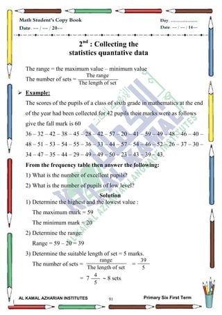 91
Math Student's Copy Book
Date: -- / -- / 20--
Day: ………………
Date: -- / -- / 14--
AL KAMAL AZHARIAN INSTITUTES Primary Six First Term
2nd
: Collecting the
statistics quantative data
The range = the maximum value – minimum value
The number of sets =
 Example:
The scores of the pupils of a class of sixth grade in mathematics at the end
of the year had been collected for 42 pupils their marks were as follows
give the fall mark is 60
36 – 32 – 42 – 38 – 45 – 28 – 42 – 57 – 20 – 41 – 59 – 49 – 48 – 46 – 40 –
48 – 51 – 53 – 54 – 55 – 36 – 33 – 44 – 57 – 54 – 46 – 52 – 26 – 37 – 30 –
34 – 47 – 35 – 44 – 29 – 49 – 49 – 50 – 23 – 43 – 39 – 43.
From the frequency table then answer the following:
1) What is the number of excellent pupils?
2) What is the number of pupils of low level?
Solution
1) Determine the highest and the lowest value :
The maximum mark = 59
The minimum mark = 20
2) Determine the range:
Range = 59 – 20 = 39
3) Determine the suitable length of set = 5 marks.
The number of sets = =
= 7  8 sets
The range
The length of set
100
range
The length of set
100
39
5
4
5
 