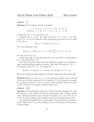 Math Prize for Girls 2016 Solutions
Answer: 12
Solution: Let’s compute the ﬁrst 13 weights.
n 1 2 3 4 5 6 7 8 9 10 11 12 13
W(n) 0 1 3 2 5 4 4 3 4 6 6 5 6
In particular, if n ≤ 13, then W(n) ≤ 6.
Suppose that n ≤ 26. We claim that W(n) ≤ 8. If n ≤ 13, then
W(n) ≤ 6 < 8. If n is composite, then its greatest proper factor d is at most
n/2 ≤ 13, so
W(n) = 1 + W(d) ≤ 1 + 6 < 8.
If n is an odd prime, then
W(n) = 1 + W(n + 1) = 1 + 1 + W(
n + 1
2
) ≤ 1 + 1 + 6 = 8.
In every case, W(n) ≤ 8.
In the same way, we can show that if n ≤ 52, then W(n) ≤ 10. Similarly,
if n ≤ 104, then W(n) ≤ 12.
Let’s ﬁnd a positive integer less than 100 whose weight is 12. It helps to
ﬁnd a nearly-doubling sequence of primes. Note that 19 is prime, 2·19−1 =
37 is prime, and 2 · 37 − 1 = 73 is prime. So
W(73) = 2 + W(37) = 4 + W(19) = 6 + W(10) = 6 + 6 = 12.
Hence the greatest possible weight of a positive integer less than 100 is 12 .
Problem 18 Let T = {1, 2, 3, . . . , 14, 15}. Say that a subset S of T is handy
if the sum of all the elements of S is a multiple of 5. For example, the empty
set is handy (because its sum is 0) and T itself is handy (because its sum
is 120). Compute the number of handy subsets of T.
Answer: 6560
Solution: We will identify a subset of T with a red-blue coloring of T: color
the elements of the subset red and the nonelements blue. Imagine slicing
every coloring into three parts of length 5 (namely 1 to 5, 6 to 10, and 11
to 15). In every coloring, either all three parts are monochromatic or not.
Let’s deal with the ﬁrst case: all three parts of the coloring are monochro-
matic. There are 23
= 8 such colorings. Every such coloring corresponds to
a handy subset.
12
 