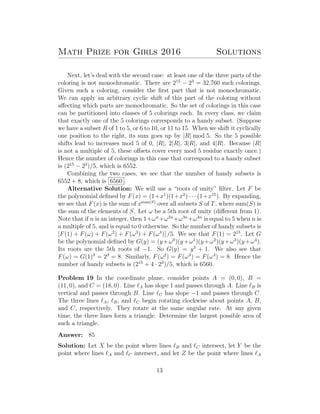 Math Prize for Girls 2016 Solutions
Next, let’s deal with the second case: at least one of the three parts of the
coloring is not monochromatic. There are 215
− 23
= 32,760 such colorings.
Given such a coloring, consider the ﬁrst part that is not monochromatic.
We can apply an arbitrary cyclic shift of this part of the coloring without
aﬀecting which parts are monochromatic. So the set of colorings in this case
can be partitioned into classes of 5 colorings each. In every class, we claim
that exactly one of the 5 colorings corresponds to a handy subset. (Suppose
we have a subset R of 1 to 5, or 6 to 10, or 11 to 15. When we shift it cyclically
one position to the right, its sum goes up by |R| mod 5. So the 5 possible
shifts lead to increases mod 5 of 0, |R|, 2|R|, 3|R|, and 4|R|. Because |R|
is not a multiple of 5, these oﬀsets cover every mod 5 residue exactly once.)
Hence the number of colorings in this case that correspond to a handy subset
is (215
− 23
)/5, which is 6552.
Combining the two cases, we see that the number of handy subsets is
6552 + 8, which is 6560 .
Alternative Solution: We will use a “roots of unity” ﬁlter. Let F be
the polynomial deﬁned by F(x) = (1+x1
)(1+x2
) · · · (1+x15
). By expanding,
we see that F(x) is the sum of xsum(S)
over all subsets S of T, where sum(S) is
the sum of the elements of S. Let ω be a 5th root of unity (diﬀerent from 1).
Note that if n is an integer, then 1+ωn
+ω2n
+ω3n
+ω4n
is equal to 5 when n is
a multiple of 5, and is equal to 0 otherwise. So the number of handy subsets is
[F(1) + F(ω) + F(ω2
) + F(ω3
) + F(ω4
)] /5. We see that F(1) = 215
. Let G
be the polynomial deﬁned by G(y) = (y+ω0
)(y+ω1
)(y+ω2
)(y+ω3
)(y+ω4
).
Its roots are the 5th roots of −1. So G(y) = y5
+ 1. We also see that
F(ω) = G(1)3
= 23
= 8. Similarly, F(ω2
) = F(ω3
) = F(ω4
) = 8. Hence the
number of handy subsets is (215
+ 4 · 23
)/5, which is 6560.
Problem 19 In the coordinate plane, consider points A = (0, 0), B =
(11, 0), and C = (18, 0). Line A has slope 1 and passes through A. Line B is
vertical and passes through B. Line C has slope −1 and passes through C.
The three lines A, B, and C begin rotating clockwise about points A, B,
and C, respectively. They rotate at the same angular rate. At any given
time, the three lines form a triangle. Determine the largest possible area of
such a triangle.
Answer: 85
Solution: Let X be the point where lines B and C intersect, let Y be the
point where lines A and C intersect, and let Z be the point where lines A
13
 