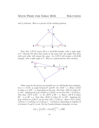 Math Prize for Girls 2016 Solutions
and B intersect. Here is a picture of the starting position.
A
B
C
X
Y
Z
11 7
45◦
45◦
Note that XY Z starts oﬀ as a 45-45-90 triangle, with a right angle
at Y . Because the three lines rotate at the same rate, the angles they form
with each other will remain the same. So XY Z will remain a 45-45-90
triangle, with a right angle at Y . Here is a typical picture after rotation.
A
B
C
X
Y
Z
11
7
45◦
45◦
Other cases for the picture are possible too; we will handle them together.
Let α = CAY , an angle between 0◦
and 90◦
. So BAY = α. Hence BAZ
is either α or 180◦
−α, depending on the case. Note that BZA is either 45◦
or 135◦
. Applying the Law of Sines to BAZ, we see that BZ = 11
√
2 sin α.
Note that ACY is 90◦
− α. So BCY is 90◦
− α. Hence BCX is either
90◦
− α or 90◦
+ α. Note that BXC is either 45◦
or 135◦
. Applying the
Law of Sines to BCX, we see that XB = 7
√
2 cos α. Hence XZ is either
7
√
2 cos α+11
√
2 sin α or 7
√
2 cos α − 11
√
2 sin α , depending on whether B
is between X and Z or not. By the Cauchy-Schwarz inequality, we have
XZ ≤ (7
√
2)2
+ (11
√
2)2
1/2
=
√
340 .
14
 