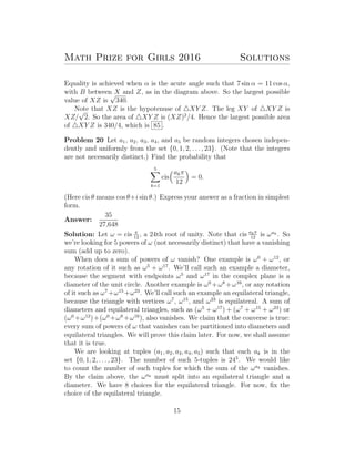 Math Prize for Girls 2016 Solutions
Equality is achieved when α is the acute angle such that 7 sin α = 11 cos α,
with B between X and Z, as in the diagram above. So the largest possible
value of XZ is
√
340.
Note that XZ is the hypotenuse of XY Z. The leg XY of XY Z is
XZ/
√
2. So the area of XY Z is (XZ)2
/4. Hence the largest possible area
of XY Z is 340/4, which is 85 .
Problem 20 Let a1, a2, a3, a4, and a5 be random integers chosen indepen-
dently and uniformly from the set {0, 1, 2, . . . , 23}. (Note that the integers
are not necessarily distinct.) Find the probability that
5
k=1
cis
akπ
12
= 0.
(Here cis θ means cos θ+i sin θ.) Express your answer as a fraction in simplest
form.
Answer:
35
27,648
Solution: Let ω = cis π
12
, a 24th root of unity. Note that cis akπ
12
is ωak . So
we’re looking for 5 powers of ω (not necessarily distinct) that have a vanishing
sum (add up to zero).
When does a sum of powers of ω vanish? One example is ω0
+ ω12
, or
any rotation of it such as ω5
+ ω17
. We’ll call such an example a diameter,
because the segment with endpoints ω5
and ω17
in the complex plane is a
diameter of the unit circle. Another example is ω0
+ω8
+ω16
, or any rotation
of it such as ω7
+ω15
+ω23
. We’ll call such an example an equilateral triangle,
because the triangle with vertices ω7
, ω15
, and ω23
is equilateral. A sum of
diameters and equilateral triangles, such as (ω5
+ ω17
) + (ω7
+ ω15
+ ω23
) or
(ω0
+ω12
)+(ω0
+ω8
+ω16
), also vanishes. We claim that the converse is true:
every sum of powers of ω that vanishes can be partitioned into diameters and
equilateral triangles. We will prove this claim later. For now, we shall assume
that it is true.
We are looking at tuples (a1, a2, a3, a4, a5) such that each ak is in the
set {0, 1, 2, . . . , 23}. The number of such 5-tuples is 245
. We would like
to count the number of such tuples for which the sum of the ωak vanishes.
By the claim above, the ωak must split into an equilateral triangle and a
diameter. We have 8 choices for the equilateral triangle. For now, ﬁx the
choice of the equilateral triangle.
15
 