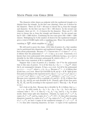 Math Prize for Girls 2016 Solutions
The diameter either shares an endpoint with the equilateral triangle or is
disjoint from the triangle. In the ﬁrst case (sharing), there are 3 choices for
the diameter. There are 5!/2! = 60 ways to choose the ak from the triangle
and diameter. So the ﬁrst case has 3 · 60 = 180 choices. In the second case
(disjoint), there are 12 − 3 = 9 choices for the diameter. There are 5! = 120
ways to choose the ak from the triangle and diameter. So the second case
has 9 · 120 = 1080 choices. Combining the two cases gives 180 + 1080 = 1260
choices. Multiplying by 8 (the number of choices for the equilateral triangle)
gives a total of 10,060 tuples with a vanishing sum. Hence the probability of
vanishing is 10,060
245 , which simpliﬁes to
35
27,648
.
We still need to prove the claim: every sum of powers of ω that vanishes
can be partitioned into diameters and equilateral triangles. We will use some
facts about polynomials. Because x12
+1 factors into x4
+1 times x8
−x4
+1,
it follows that the polynomial x8
− x4
+ 1 has ω as a root. Conversely, it is
known that every polynomial with rational coeﬃcients having ω as a root is
divisible by the 24th cyclotomic polynomial Φ, which is Φ(x) = x8
− x4
+ 1.
Note that every exponent of Φ is a multiple of 4.
Suppose that a sum of powers of ω vanishes. Let P be the polynomial
that is this sum of powers. It is of the form b0 + b1x + · · · + b23x23
, where
the bj are nonnegative integers. It has ω as a root. Let Q be the polynomial
c0 +c1x+· · ·+c11x11
, where cj = bj −bj+12. Because ω12
= −1, it follows that
Q also has ω as a root. Hence Q is divisible by Φ; say Q = R·Φ. Split Q into
four parts according to the exponent mod 4: Q0(x) = c0+c4x4
+c8x8
, Q1(x) =
c1x+c5x5
+c9x9
, Q2(x) = c2x2
+c6x6
+c10x10
, and Q3(x) = c3x3
+c7x7
+c11x11
.
Because every exponent of Φ is a multiple of 4 and Q = R · Φ, it follows that
Q0, Q1, Q2, and Q3 are each divisible by Φ. (Namely, split R into four parts
R0, R1, R2, and R3 according to the exponent mod 4. Then Q0 = R0 · Φ and
so on.)
Let’s look at Q0 ﬁrst. Because Q0 is divisible by Φ, it follows that c0 =
−c4 = c8. In other words, b0 − b12 = b8 − b20 = b16 − b4. Let’s call their
common value t. If t = 0, then b0 = b12, b8 = b20, and b4 = b16; in other
words, these terms split into diameters. (Namely, b0 copies of ω0
+ ω12
, b8
copies of ω8
+ ω20
, and b16 copies of ω4
+ ω16
.) If t > 0, then after removing
diameters (namely b12 copies of ω0
+ω12
, b20 copies of ω8
+ω20
, and b4 copies
of ω4
+ ω16
), we have t copies of the equilateral triangle ω0
+ ω8
+ ω16
. If
t < 0, then after removing diameters, we have −t copies of the equilateral
16
 