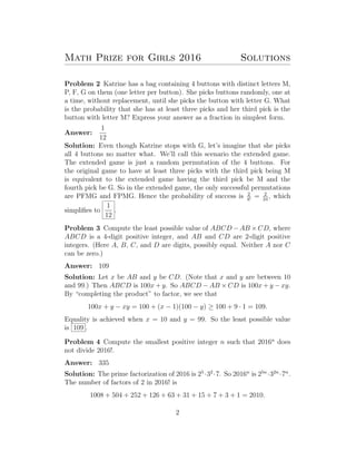 Math Prize for Girls 2016 Solutions
Problem 2 Katrine has a bag containing 4 buttons with distinct letters M,
P, F, G on them (one letter per button). She picks buttons randomly, one at
a time, without replacement, until she picks the button with letter G. What
is the probability that she has at least three picks and her third pick is the
button with letter M? Express your answer as a fraction in simplest form.
Answer:
1
12
Solution: Even though Katrine stops with G, let’s imagine that she picks
all 4 buttons no matter what. We’ll call this scenario the extended game.
The extended game is just a random permutation of the 4 buttons. For
the original game to have at least three picks with the third pick being M
is equivalent to the extended game having the third pick be M and the
fourth pick be G. So in the extended game, the only successful permutations
are PFMG and FPMG. Hence the probability of success is 2
4!
= 2
24
, which
simpliﬁes to
1
12
.
Problem 3 Compute the least possible value of ABCD − AB × CD, where
ABCD is a 4-digit positive integer, and AB and CD are 2-digit positive
integers. (Here A, B, C, and D are digits, possibly equal. Neither A nor C
can be zero.)
Answer: 109
Solution: Let x be AB and y be CD. (Note that x and y are between 10
and 99.) Then ABCD is 100x + y. So ABCD − AB × CD is 100x + y − xy.
By “completing the product” to factor, we see that
100x + y − xy = 100 + (x − 1)(100 − y) ≥ 100 + 9 · 1 = 109.
Equality is achieved when x = 10 and y = 99. So the least possible value
is 109 .
Problem 4 Compute the smallest positive integer n such that 2016n
does
not divide 2016!.
Answer: 335
Solution: The prime factorization of 2016 is 25
·32
·7. So 2016n
is 25n
·32n
·7n
.
The number of factors of 2 in 2016! is
1008 + 504 + 252 + 126 + 63 + 31 + 15 + 7 + 3 + 1 = 2010.
2
 