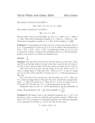 Math Prize for Girls 2016 Solutions
The number of factors of 3 in 2016! is
672 + 224 + 74 + 24 + 8 + 2 = 1004.
The number of factors of 7 in 2016! is
288 + 41 + 5 = 334.
Because 2016n
does not divide 2016!, we have 5n > 2010 or 2n > 1004 or
n > 334. Those three inequalities simplify to n > 402 or n > 502 or n > 334.
Those three inequalities combine to n > 334. So the smallest n is 335 .
Problem 5 A permutation of a ﬁnite set S is a one-to-one function from S
to S. A permutation P of the set {1, 2, 3, 4, 5} is called a W-permutation if
P(1) > P(2) < P(3) > P(4) < P(5). A permutation of the set {1, 2, 3, 4, 5}
is selected at random. Compute the probability that it is a W-permutation.
Express your answer as a fraction in simplest form.
Answer:
2
15
Solution: Say that P(2) and P(4) are the low values; say that P(1), P(3),
and P(5) are the high values. It’s easy to see that 1 must be low. It’s easy to
see that 4 and 5 must be high. So the low values are either {1, 2} or {1, 3}.
Let’s look at the ﬁrst case: the low values are {1, 2}. There are 2! = 2
ways to assign them to P(2) and P(4). There are 3! = 6 ways to assign
{3, 4, 5} to P(1), P(3), and P(5). So there are 2 · 6 = 12 W-permutations in
this case.
Let’s now look at the second case: the low values are {1, 3}. There are
2! = 2 ways to assign them to P(2) and P(4). For concreteness, suppose that
P(2) = 1. Then P(1) must be 2. There are 2! = 2 ways to assign {4, 5} to
P(3) and P(5). So there are 2 · 2 = 4 W-permutations in this case.
Altogether, there are 12 + 4 = 16 W-permutations. So the probability of
being a W-permutation is 16
5!
= 16
120
, which simpliﬁes to
2
15
.
Problem 6 The largest term in the binomial expansion of (1 + 1
2
)31
is of
the form a
b
, where a and b are relatively prime positive integers. What is the
value of b? As an example of a binomial expansion, the binomial expansion
of an expression of the form (x + y)3
is the sum of four terms
x3
+ 3x2
y + 3xy2
+ y3
.
3
 