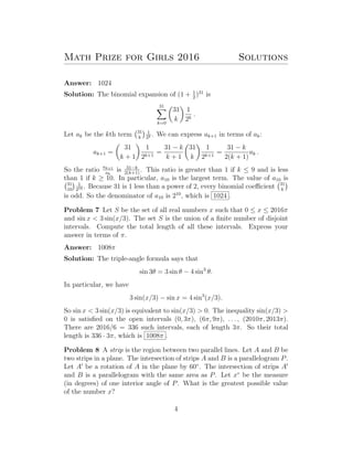 Math Prize for Girls 2016 Solutions
Answer: 1024
Solution: The binomial expansion of (1 + 1
2
)31
is
31
k=0
31
k
1
2k
.
Let ak be the kth term 31
k
1
2k . We can express ak+1 in terms of ak:
ak+1 =
31
k + 1
1
2k+1
=
31 − k
k + 1
31
k
1
2k+1
=
31 − k
2(k + 1)
ak .
So the ratio ak+1
ak
is 31−k
2(k+1)
. This ratio is greater than 1 if k ≤ 9 and is less
than 1 if k ≥ 10. In particular, a10 is the largest term. The value of a10 is
31
10
1
210 . Because 31 is 1 less than a power of 2, every binomial coeﬃcient 31
k
is odd. So the denominator of a10 is 210
, which is 1024 .
Problem 7 Let S be the set of all real numbers x such that 0 ≤ x ≤ 2016π
and sin x < 3 sin(x/3). The set S is the union of a ﬁnite number of disjoint
intervals. Compute the total length of all these intervals. Express your
answer in terms of π.
Answer: 1008π
Solution: The triple-angle formula says that
sin 3θ = 3 sin θ − 4 sin3
θ.
In particular, we have
3 sin(x/3) − sin x = 4 sin3
(x/3).
So sin x < 3 sin(x/3) is equivalent to sin(x/3) > 0. The inequality sin(x/3) >
0 is satisﬁed on the open intervals (0, 3π), (6π, 9π), . . . , (2010π, 2013π).
There are 2016/6 = 336 such intervals, each of length 3π. So their total
length is 336 · 3π, which is 1008π .
Problem 8 A strip is the region between two parallel lines. Let A and B be
two strips in a plane. The intersection of strips A and B is a parallelogram P.
Let A be a rotation of A in the plane by 60◦
. The intersection of strips A
and B is a parallelogram with the same area as P. Let x◦
be the measure
(in degrees) of one interior angle of P. What is the greatest possible value
of the number x?
4
 