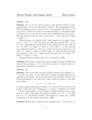 Math Prize for Girls 2016 Solutions
Answer: 150
Solution: Let hA be the width of strip A (the distance between its two
parallel lines). Let hB be the width of strip B. The parallelogram P has
sides of lengths hA/ sin x◦
and hB/ sin x◦
. In particular, the area of P is
hAhB/ sin x◦
. When A is rotated, the angle of measure x◦
becomes an angle
of measure say y◦
. So the area of the new parallelogram is hAhB/ sin y◦
.
Because the area stayed the same, we have sin x◦
= sin y◦
. Hence y is either
x or 180 − x.
When the strip A is rotated by 60◦
, what happens to the angle of mea-
sure x◦
? If 0 < x ≤ 60, then the new angle has measure (60 − x)◦
or
(x + 60)◦
, depending on the direction of the rotation; for the new angle to
be x◦
or (180 − x)◦
, either x = 30 or x = 60. If 60 ≤ x ≤ 120, then the
new angle has measure (x − 60)◦
or (x + 60)◦
; for the new angle to be x◦
or
(180 − x)◦
, either x = 60 or x = 120. If 120 ≤ x < 180, then the new angle
has measure (x−60)◦
or (x−120)◦
; for the new angle to be x◦
or (180−x)◦
,
either x = 120 or x = 150.
Among these four possible values of x, the greatest is 150 .
Problem 9 How many distinct lines pass through the point (0, 2016) and
intersect the parabola y = x2
at two lattice points? (A lattice point is a
point whose coordinates are integers.)
Answer: 36
Solution: The vertical line through (0, 2016) intersects the parabola y =
x2
at only one point. A non-vertical line through (0, 2016) intersects the
parabola at two points, one on the left and one on the right. Call the two
intersection points (−a, a2
) and (b, b2
), where a and b are positive. Note that
the equation
y = x2
− (x + a)(x − b)
is a linear equation that passes through (−a, a2
) and (b, b2
). So it must be the
equation of the given line. Plugging in x = 0 and y = 2016 gives ab = 2016.
To get lattice points, we are looking for positive integers a and b such
that ab = 2016. The prime factorization of 2016 is 25
· 32
· 71
. So 2016
has 6 · 3 · 2 = 36 positive divisors. Each divisor is a choice for a, which
determines b. So the number of solutions is 36 .
Problem 10 How many solutions of the equation tan x = tan tan x are on
5
 