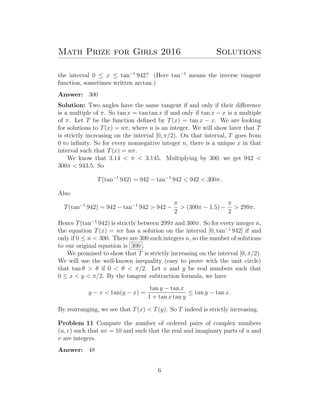 Math Prize for Girls 2016 Solutions
the interval 0 ≤ x ≤ tan−1
942? (Here tan−1
means the inverse tangent
function, sometimes written arctan.)
Answer: 300
Solution: Two angles have the same tangent if and only if their diﬀerence
is a multiple of π. So tan x = tan tan x if and only if tan x − x is a multiple
of π. Let T be the function deﬁned by T(x) = tan x − x. We are looking
for solutions to T(x) = nπ, where n is an integer. We will show later that T
is strictly increasing on the interval [0, π/2). On that interval, T goes from
0 to inﬁnity. So for every nonnegative integer n, there is a unique x in that
interval such that T(x) = nπ.
We know that 3.14 < π < 3.145. Multiplying by 300, we get 942 <
300π < 943.5. So
T(tan−1
942) = 942 − tan−1
942 < 942 < 300π.
Also
T(tan−1
942) = 942 − tan−1
942 > 942 −
π
2
> (300π − 1.5) −
π
2
> 299π.
Hence T(tan−1
942) is strictly between 299π and 300π. So for every integer n,
the equation T(x) = nπ has a solution on the interval [0, tan−1
942] if and
only if 0 ≤ n < 300. There are 300 such integers n, so the number of solutions
to our original equation is 300 .
We promised to show that T is strictly increasing on the interval [0, π/2).
We will use the well-known inequality (easy to prove with the unit circle)
that tan θ > θ if 0 < θ < π/2. Let x and y be real numbers such that
0 ≤ x < y < π/2. By the tangent subtraction formula, we have
y − x < tan(y − x) =
tan y − tan x
1 + tan x tan y
≤ tan y − tan x.
By rearranging, we see that T(x) < T(y). So T indeed is strictly increasing.
Problem 11 Compute the number of ordered pairs of complex numbers
(u, v) such that uv = 10 and such that the real and imaginary parts of u and
v are integers.
Answer: 48
6
 