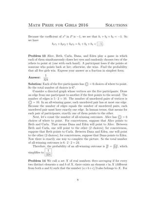 Math Prize for Girls 2016 Solutions
Because the coeﬃcient of x5
in P is −1, we see that b1 + b2 + b3 = −1. So
we have
b1c1 + b2c2 + b3c3 = b1 + b2 + b3 = −1 .
Problem 13 Alice, Beth, Carla, Dana, and Eden play a game in which
each of them simultaneously closes her eyes and randomly chooses two of the
others to point at (one with each hand). A participant loses if she points at
someone who points back at her; otherwise, she wins. Find the probability
that all ﬁve girls win. Express your answer as a fraction in simplest form.
Answer:
1
324
Solution: Each of the ﬁve participants has 4
2
= 6 choices of where to point.
So the total number of choices is 65
.
Consider a directed graph whose vertices are the ﬁve participants. Draw
an edge from one participant to another if the ﬁrst points to the second. The
number of edges is 5 · 2 = 10. The number of unordered pairs of vertices is
5
2
= 10. In an all-winning game, each unordered pair has at most one edge.
Because the number of edges equals the number of unordered pairs, each
unordered pair must have exactly one edge. In human terms, that means for
each pair of participants, exactly one of them points to the other.
Next, let’s count the number of all-winning outcomes. Alice has 4
2
= 6
choices of where to point. For concreteness, suppose that Alice points to
Beth and Carla. That means Dana and Eden will point to Alice. Between
Beth and Carla, one will point to the other (2 choices); for concreteness,
suppose that Beth points to Carla. Between Dana and Eden, one will point
to the other (2 choices); for concreteness, suppose that Dana points to Eden.
Now there is exactly one way to complete the picture. So the total number
of all-winning outcomes is 6 · 2 · 2 = 24.
Therefore, the probability of an all-winning outcome is 24
65 = 23·3
2535 , which
simpliﬁes to
1
324
.
Problem 14 We call a set X of real numbers three-averaging if for every
two distinct elements a and b of X, there exists an element c in X (diﬀerent
from both a and b) such that the number (a+b+c)/3 also belongs to X. For
8
 
