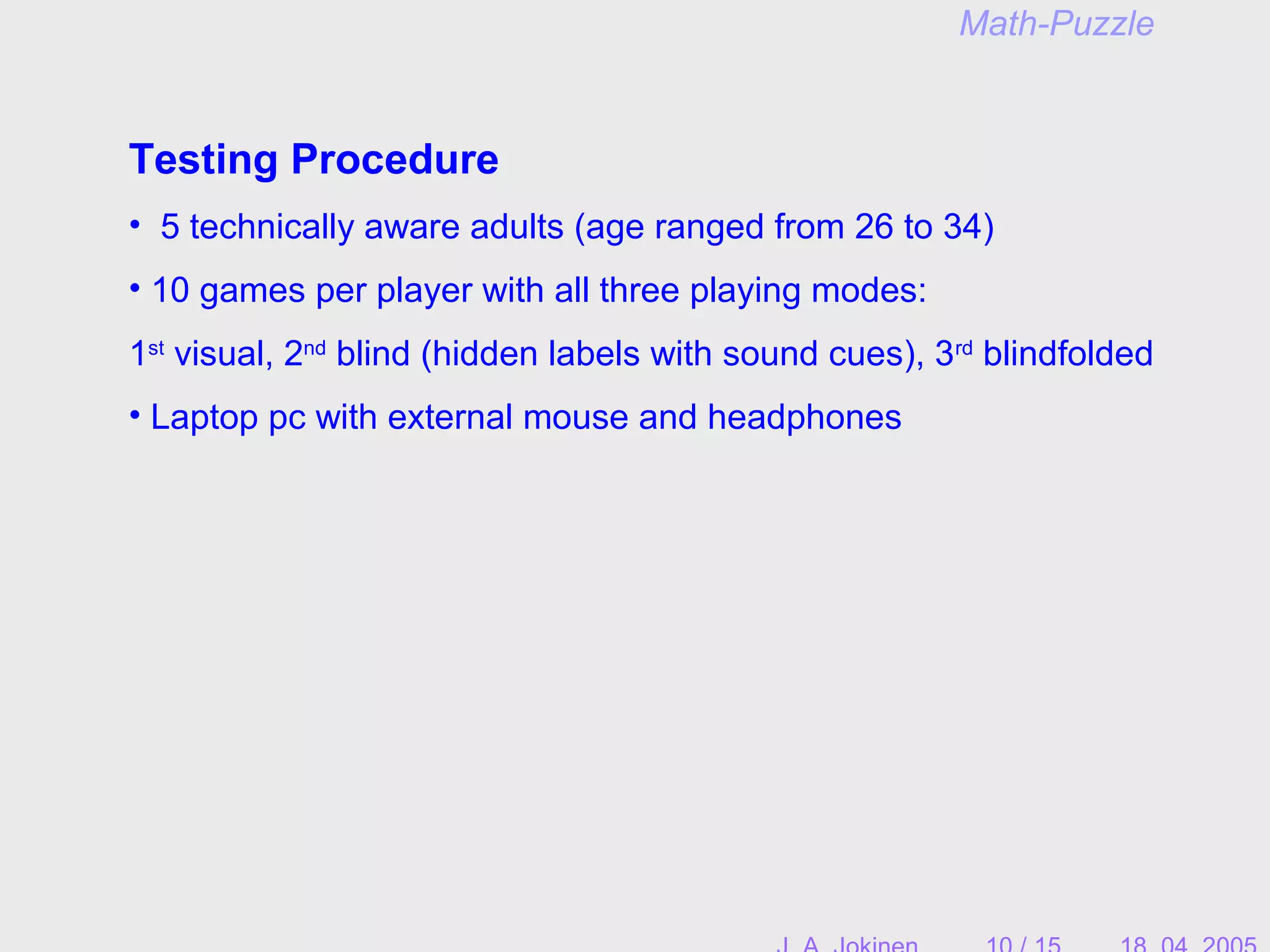 Testing Procedure
• 5 technically aware adults (age ranged from 26 to 34)
• 10 games per player with all three playing modes:
1st
visual, 2nd
blind (hidden labels with sound cues), 3rd
blindfolded
• Laptop pc with external mouse and headphones
Math-Puzzle
 