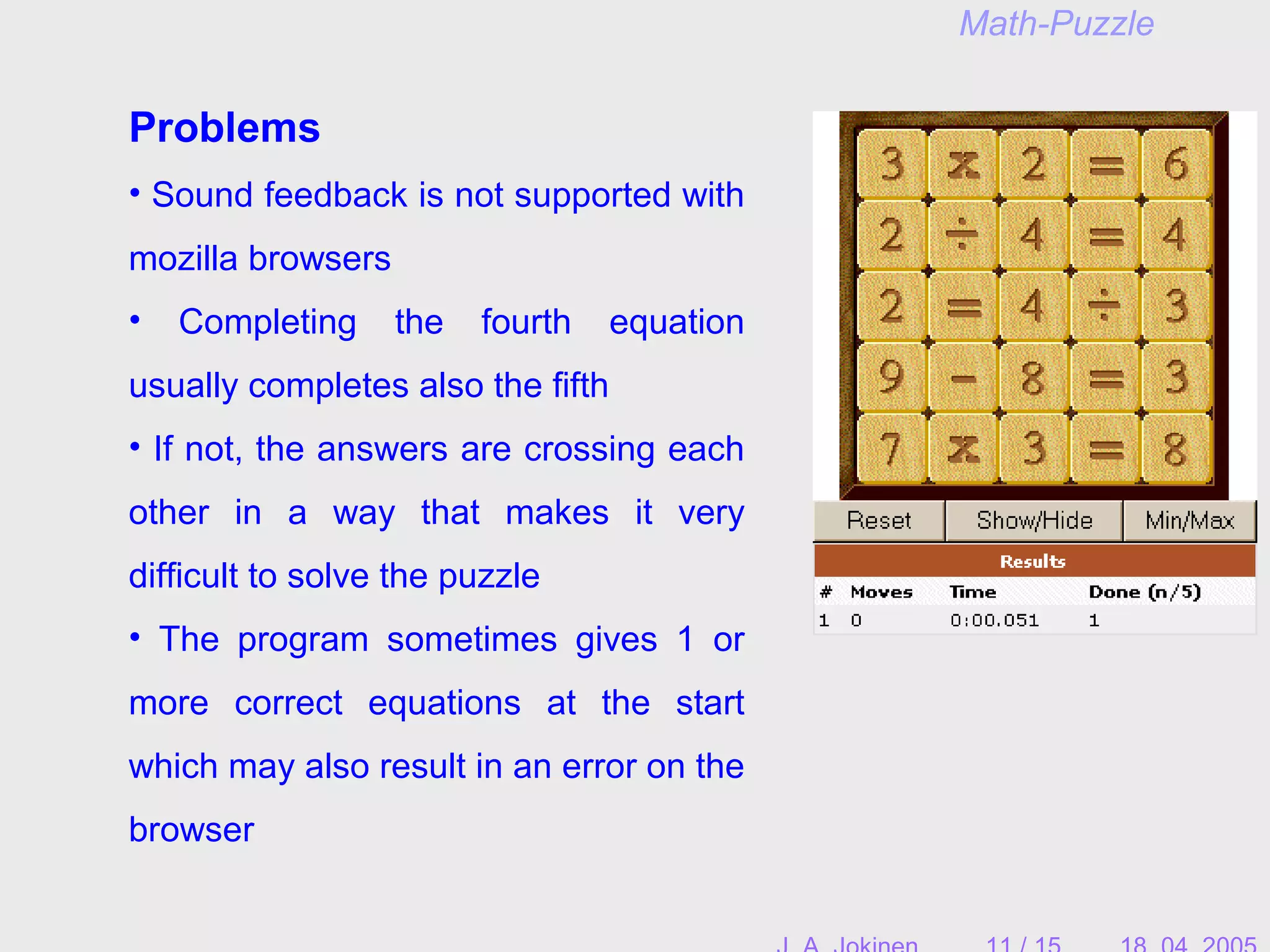 Problems
• Sound feedback is not supported with
mozilla browsers
• Completing the fourth equation
usually completes also the fifth
• If not, the answers are crossing each
other in a way that makes it very
difficult to solve the puzzle
• The program sometimes gives 1 or
more correct equations at the start
which may also result in an error on the
browser
Math-Puzzle
 
