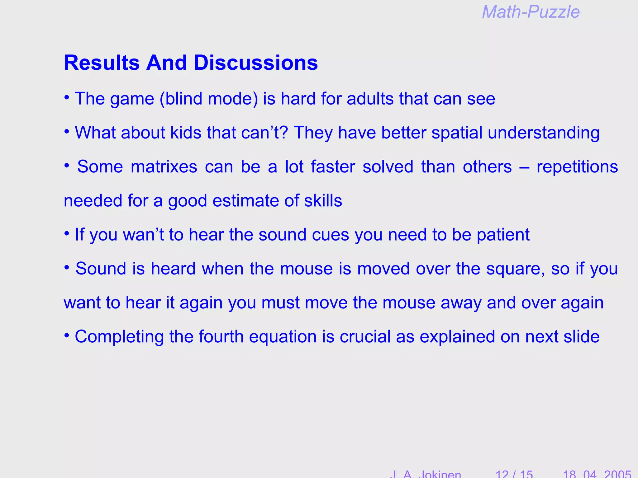 Results And Discussions
• The game (blind mode) is hard for adults that can see
• What about kids that can’t? They have better spatial understanding
• Some matrixes can be a lot faster solved than others – repetitions
needed for a good estimate of skills
• If you wan’t to hear the sound cues you need to be patient
• Sound is heard when the mouse is moved over the square, so if you
want to hear it again you must move the mouse away and over again
• Completing the fourth equation is crucial as explained on next slide
Math-Puzzle
 