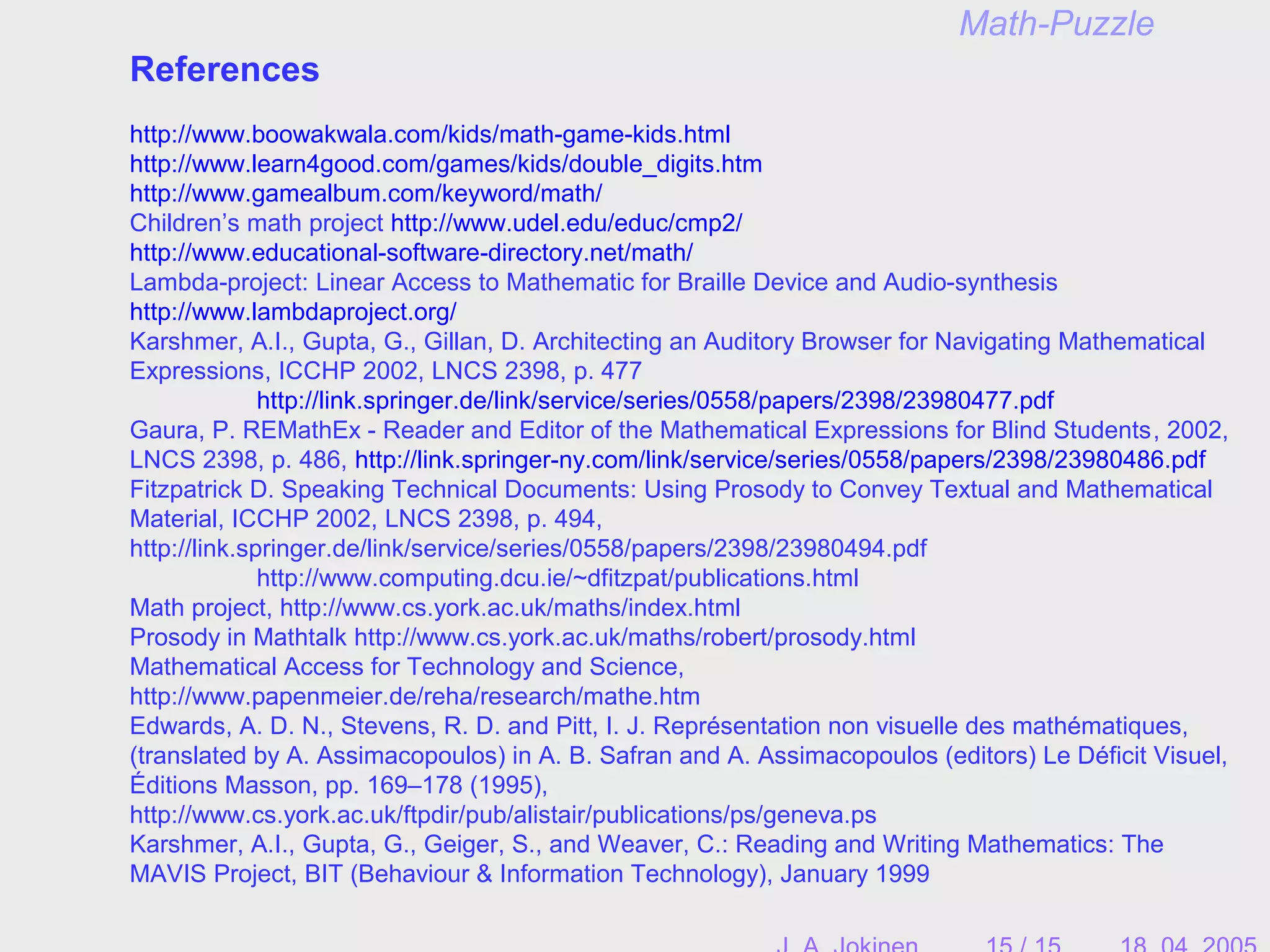 Math-Puzzle
References
http://www.boowakwala.com/kids/math-game-kids.html
http://www.learn4good.com/games/kids/double_digits.htm
http://www.gamealbum.com/keyword/math/
Children’s math project http://www.udel.edu/educ/cmp2/
http://www.educational-software-directory.net/math/
Lambda-project: Linear Access to Mathematic for Braille Device and Audio-synthesis
http://www.lambdaproject.org/
Karshmer, A.I., Gupta, G., Gillan, D. Architecting an Auditory Browser for Navigating Mathematical
Expressions, ICCHP 2002, LNCS 2398, p. 477
http://link.springer.de/link/service/series/0558/papers/2398/23980477.pdf
Gaura, P. REMathEx - Reader and Editor of the Mathematical Expressions for Blind Students, 2002,
LNCS 2398, p. 486, http://link.springer-ny.com/link/service/series/0558/papers/2398/23980486.pdf
Fitzpatrick D. Speaking Technical Documents: Using Prosody to Convey Textual and Mathematical
Material, ICCHP 2002, LNCS 2398, p. 494,
http://link.springer.de/link/service/series/0558/papers/2398/23980494.pdf
http://www.computing.dcu.ie/~dfitzpat/publications.html
Math project, http://www.cs.york.ac.uk/maths/index.html
Prosody in Mathtalk http://www.cs.york.ac.uk/maths/robert/prosody.html
Mathematical Access for Technology and Science,
http://www.papenmeier.de/reha/research/mathe.htm
Edwards, A. D. N., Stevens, R. D. and Pitt, I. J. Représentation non visuelle des mathématiques,
(translated by A. Assimacopoulos) in A. B. Safran and A. Assimacopoulos (editors) Le Déficit Visuel,
Éditions Masson, pp. 169–178 (1995),
http://www.cs.york.ac.uk/ftpdir/pub/alistair/publications/ps/geneva.ps
Karshmer, A.I., Gupta, G., Geiger, S., and Weaver, C.: Reading and Writing Mathematics: The
MAVIS Project, BIT (Behaviour & Information Technology), January 1999
 
