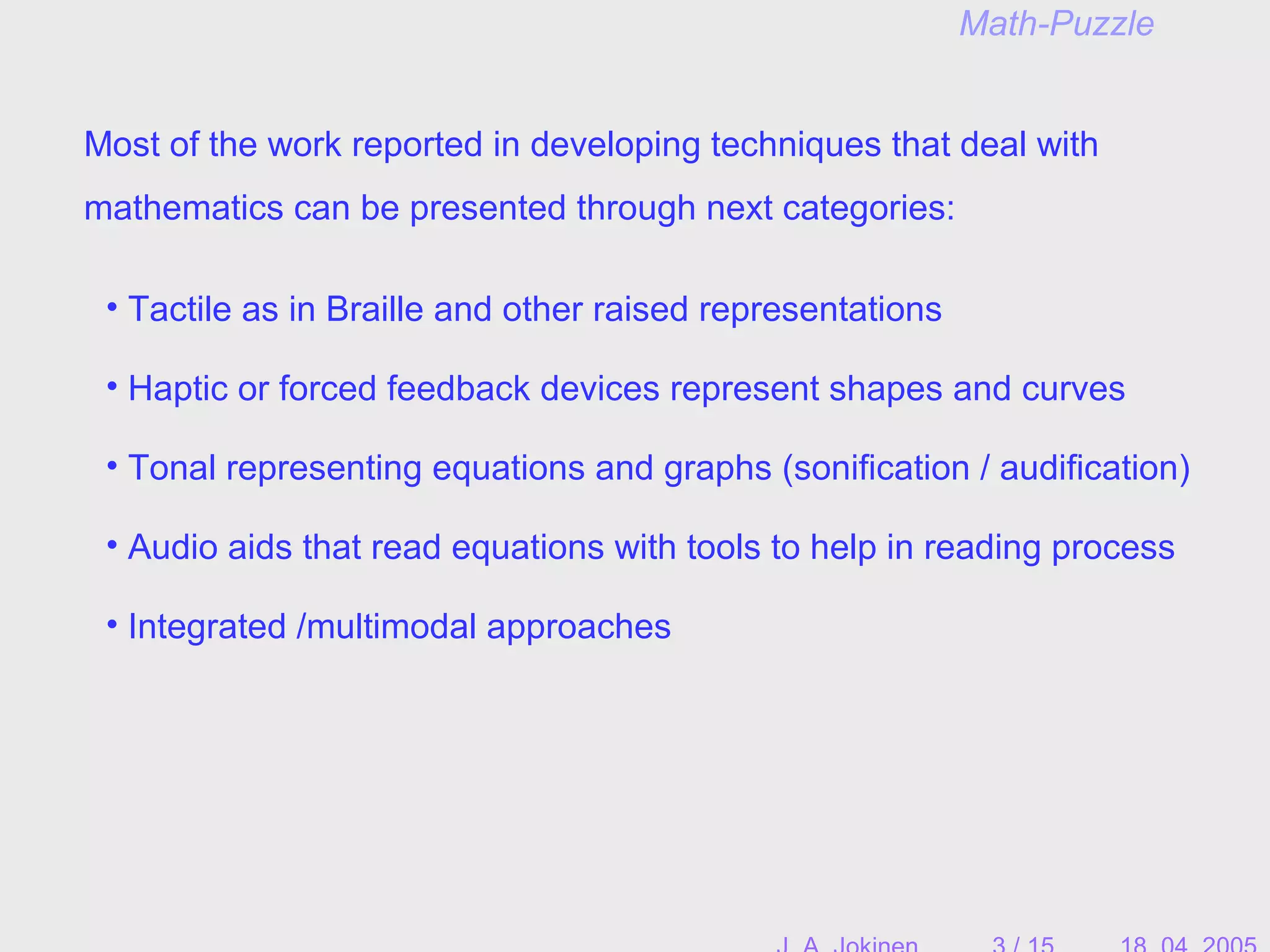 Math-Puzzle
Most of the work reported in developing techniques that deal with
mathematics can be presented through next categories:
• Tactile as in Braille and other raised representations
• Audio aids that read equations with tools to help in reading process
• Tonal representing equations and graphs (sonification / audification)
• Haptic or forced feedback devices represent shapes and curves
• Integrated /multimodal approaches
 