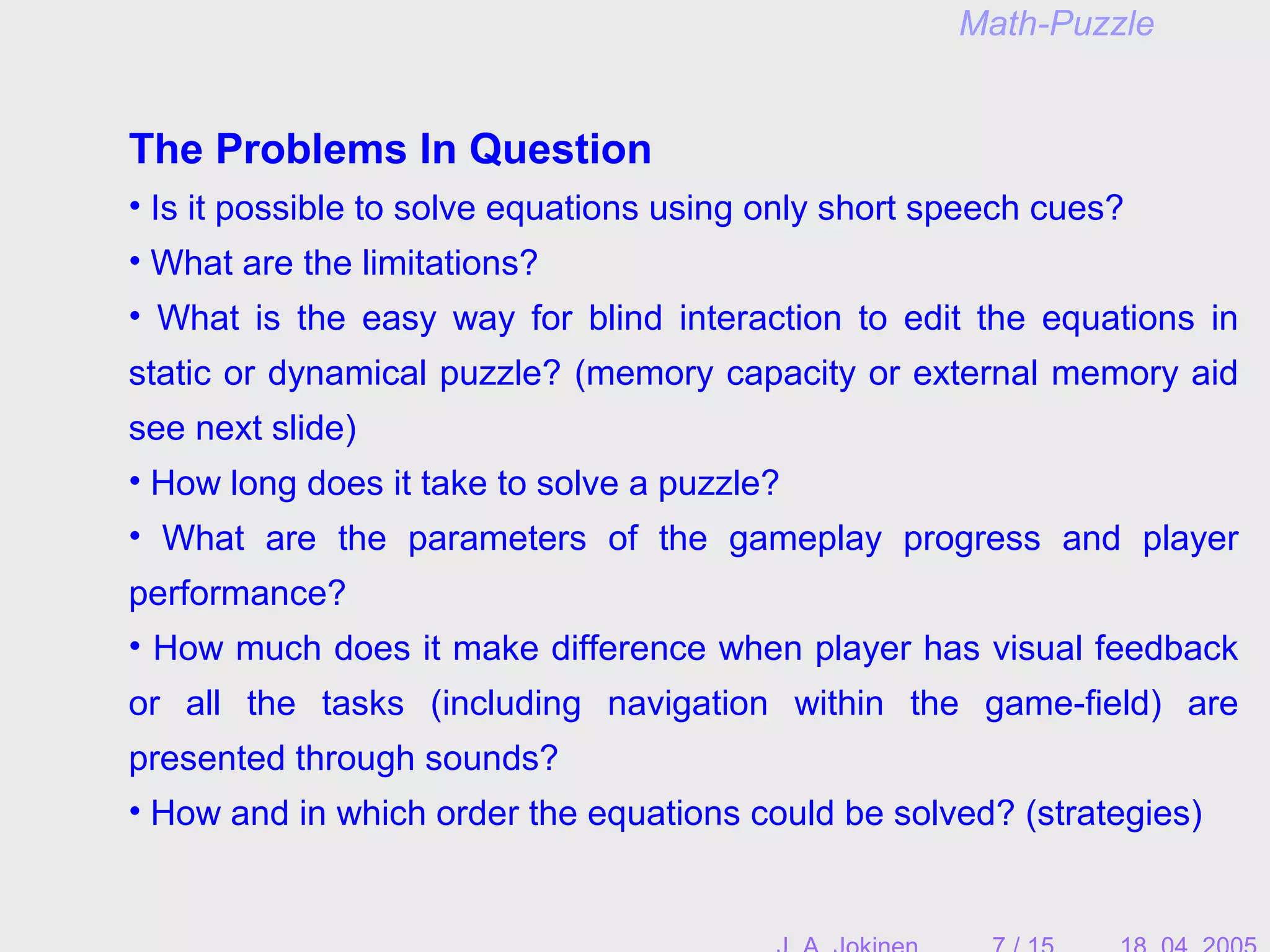 The Problems In Question
• Is it possible to solve equations using only short speech cues?
• What are the limitations?
• What is the easy way for blind interaction to edit the equations in
static or dynamical puzzle? (memory capacity or external memory aid
see next slide)
• How long does it take to solve a puzzle?
• What are the parameters of the gameplay progress and player
performance?
• How much does it make difference when player has visual feedback
or all the tasks (including navigation within the game-field) are
presented through sounds?
• How and in which order the equations could be solved? (strategies)
Math-Puzzle
 