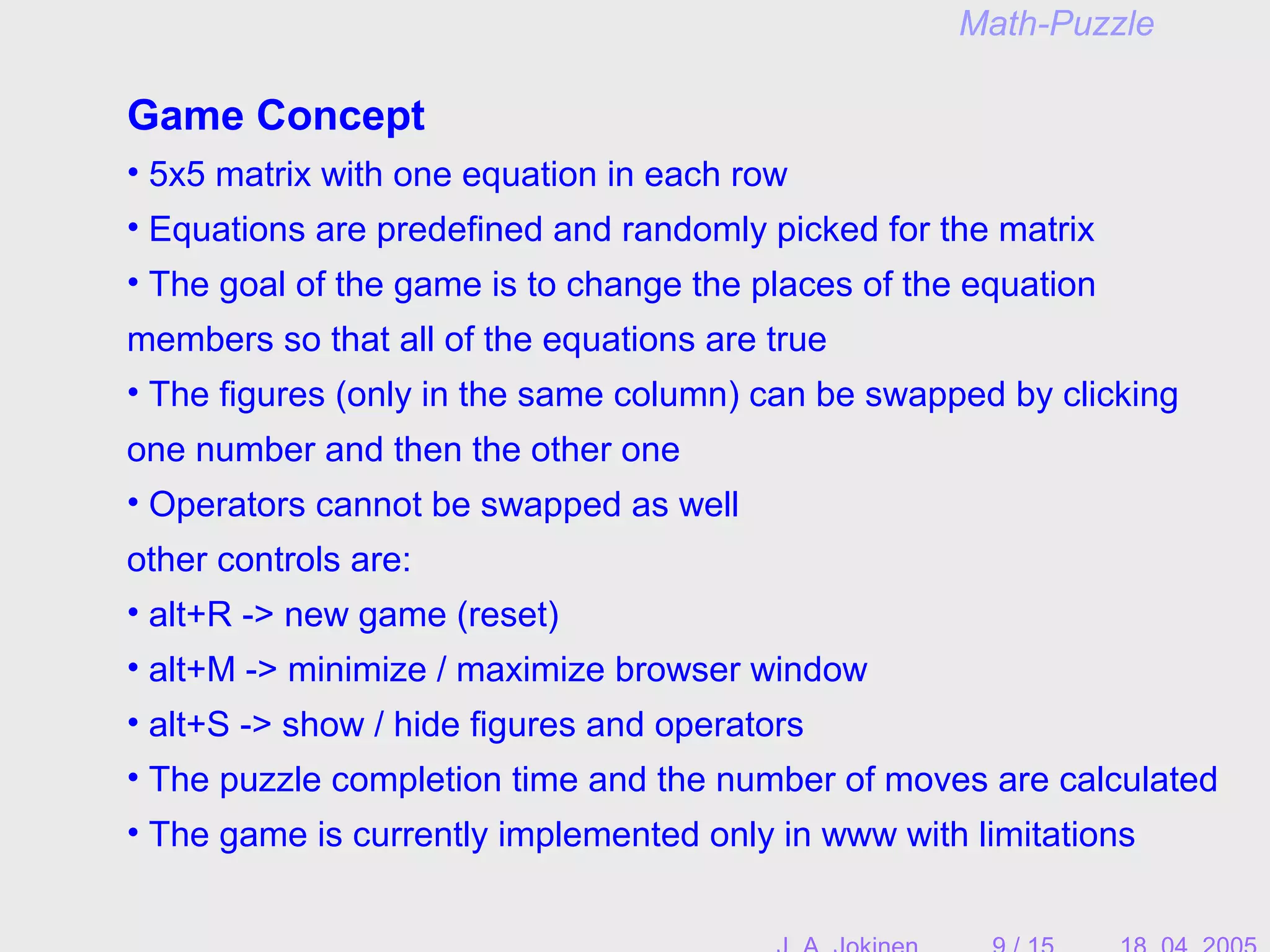 Game Concept
• 5x5 matrix with one equation in each row
• Equations are predefined and randomly picked for the matrix
• The goal of the game is to change the places of the equation
members so that all of the equations are true
• The figures (only in the same column) can be swapped by clicking
one number and then the other one
• Operators cannot be swapped as well
other controls are:
• alt+R -> new game (reset)
• alt+M -> minimize / maximize browser window
• alt+S -> show / hide figures and operators
• The puzzle completion time and the number of moves are calculated
• The game is currently implemented only in www with limitations
Math-Puzzle
 