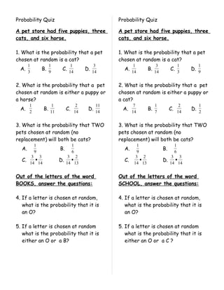 Probability Quiz                                    Probability Quiz

A pet store had five puppies, three                 A pet store had five puppies, three
cats, and six horse.                                cats, and six horse.

1. What is the probability that a pet               1. What is the probability that a pet
chosen at random is a cat?                          chosen at random is a cat?
       1            1           1              3            1             3                 1         1
  A.           B.         C.             D.           A.            B.             C.            D.
       3            9          14             14           14            14                 3         9


2. What is the probability that a pet               2. What is the probability that a pet
chosen at random is either a puppy or               chosen at random is either a puppy or
a horse?                                            a cat?
       1             1               2         11           7            1                   2        1
  A.           B.             C.          D.          A.            B.             C.            D.
       2            11              14         14          14            7                  14        2


3. What is the probability that TWO                 3. What is the probability that TWO
pets chosen at random (no                           pets chosen at random (no
replacement) will both be cats?                     replacement) will both be cats?
           1                       1                          1                         1
  A.                     B.                           A.                      B.
           9                       6                          9                         6
        3 3                    3 2                           3 2                    3 3
  C.     •               D.     •                     C.        •             D.     •
       14 14                  14 13                         14 13                  14 14


Out of the letters of the word                      Out of the letters of the word
BOOKS, answer the questions:                        SCHOOL, answer the questions:

4. If a letter is chosen at random,                 4. If a letter is chosen at random,
   what is the probability that it is                  what is the probability that it is
   an O?                                               an O?

5. If a letter is chosen at random                  5. If a letter is chosen at random
   what is the probability that it is                  what is the probability that it is
   either an O or a B?                                 either an O or a C ?
 