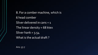 8. For a comber machine, which is
6 head comber
Sliver delivered in cans = 1
The linear density = 68 ktex
Sliver hank = 3.54
What is the actual draft ?
Ans: 57.7
 