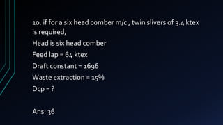 10. if for a six head comber m/c , twin slivers of 3.4 ktex
is required,
Head is six head comber
Feed lap = 64 ktex
Draft constant = 1696
Waste extraction = 15%
Dcp = ?
Ans: 36
 