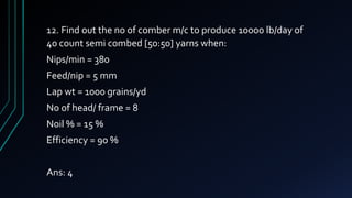 12. Find out the no of comber m/c to produce 10000 lb/day of
40 count semi combed [50:50] yarns when:
Nips/min = 380
Feed/nip = 5 mm
Lap wt = 1000 grains/yd
No of head/ frame = 8
Noil % = 15 %
Efficiency = 90 %
Ans: 4
 