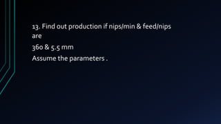 13. Find out production if nips/min & feed/nips
are
360 & 5.5 mm
Assume the parameters .
 
