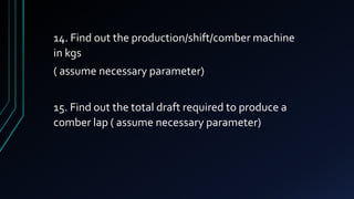 14. Find out the production/shift/comber machine
in kgs
( assume necessary parameter)
15. Find out the total draft required to produce a
comber lap ( assume necessary parameter)
 