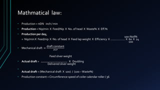 Mathmatical law:
• Production = πDN inch / min
• Production = Nip/min X Feed/Nip X No. of head X Waste% X Eff.%
• Production per day,
100-Noil%
= Nip/min X Feed/nip X No. of head X Feed lap weight X Efficiency X …..…………. X 60 X 24
100
• Mechanical draft =
draft constant
𝐷𝐶𝑃
Feed sliver weight
• Actual draft = ………………………… X Doubling
Delivered sliver weight
•
Actual draft = (Mechanical draft X 100) / (100 –Waste%)
• Production constant = Circumference speed of coiler calendar roller / 36
 