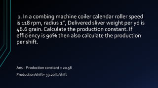1. In a combing machine coiler calendar roller speed
is 118 rpm, radius 1”, Delivered sliver weight per yd is
46.6 grain. Calculate the production constant. If
efficiency is 90% then also calculate the production
per shift.
Ans : Production constant = 20.58
Production/shift= 59.20 lb/shift
 