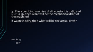 3. If in a combing machine draft constant is 2780 and
DCP is 46, then what will be the mechanical draft of
the machine?
If waste is 18%, then what will be the actual draft?
Ans: 60.43
73.70
 