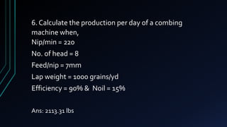 6. Calculate the production per day of a combing
machine when,
Nip/min = 220
No. of head = 8
Feed/nip = 7mm
Lap weight = 1000 grains/yd
Efficiency = 90% & Noil = 15%
Ans: 2113.31 lbs
 