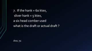 7. If the hank = 60 ktex,
sliver hank = 5 ktex,
a six head comber used
what is the draft or actual draft ?
Ans: 72
 