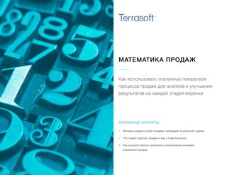 МАТЕМАТИКА ПРОДАЖ
Как использовать эталонные показатели
процесса продаж для анализа и улучшения
результатов на каждой стадии воронки
1.	 Метрики каждого этапа продажи, влияющие на результат сделки.
2.	 Что сужает воронку продаж и как с этим бороться.
3.	 Как улучшить бизнес-результаты, контролируя ключевые
показатели продаж.
ОСНОВНЫЕ АСПЕКТЫ:
 