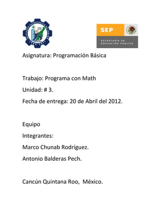 Asignatura: Programación Básica


Trabajo: Programa con Math
Unidad: # 3.
Fecha de entrega: 20 de Abril del 2012.


Equipo
Integrantes:
Marco Chunab Rodríguez.
Antonio Balderas Pech.


Cancún Quintana Roo, México.
 