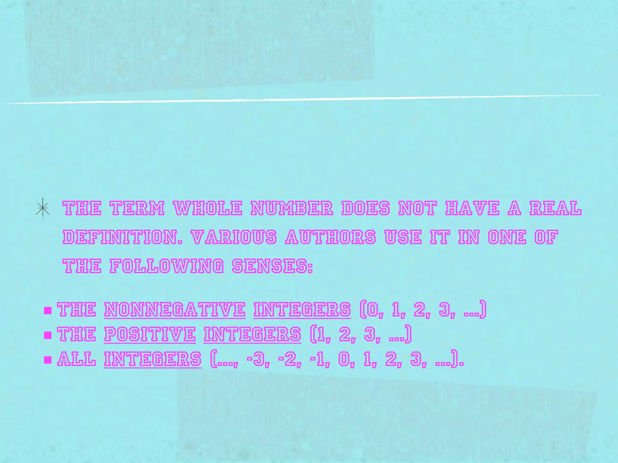 The term whole number does not have a Real
  definition. Various authors use it in one of
  the following senses:

■ the nonnegative integers (0, 1, 2, 3, ...)
■ the positive integers (1, 2, 3, ...)
■ all integers (..., -3, -2, -1, 0, 1, 2, 3, ...).
 