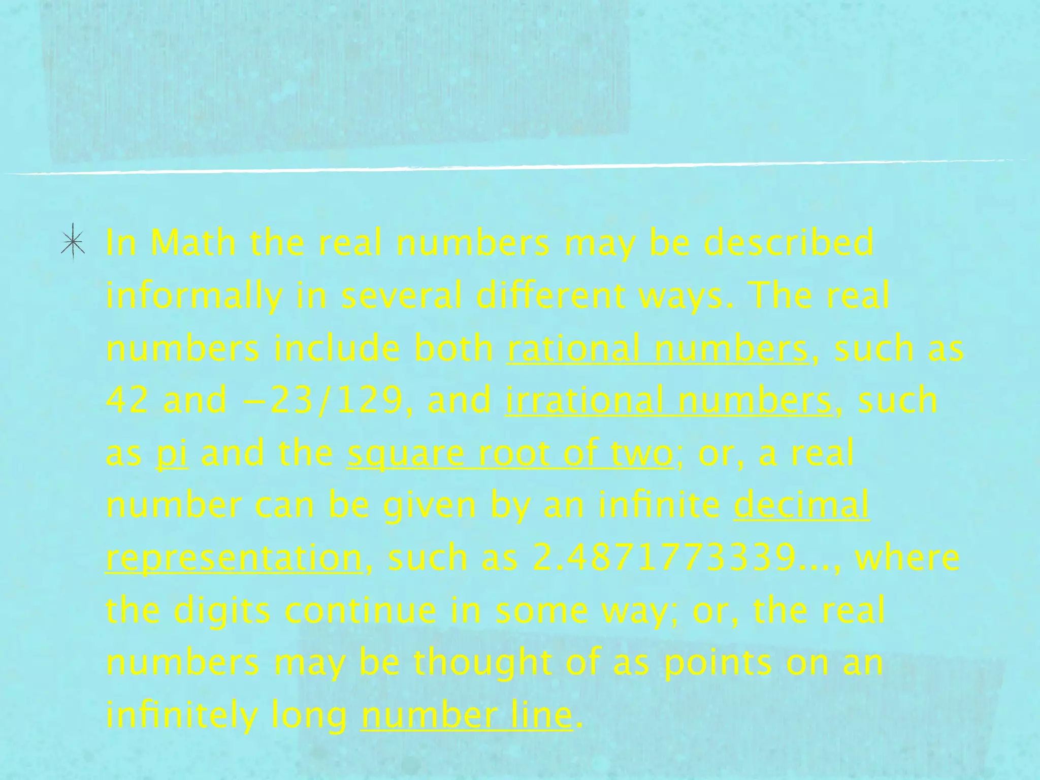 In Math the real numbers may be described
informally in several different ways. The real
numbers include both rational numbers, such as
42 and −23/129, and irrational numbers, such
as pi and the square root of two; or, a real
number can be given by an inﬁnite decimal
representation, such as 2.4871773339..., where
the digits continue in some way; or, the real
numbers may be thought of as points on an
inﬁnitely long number line.
 