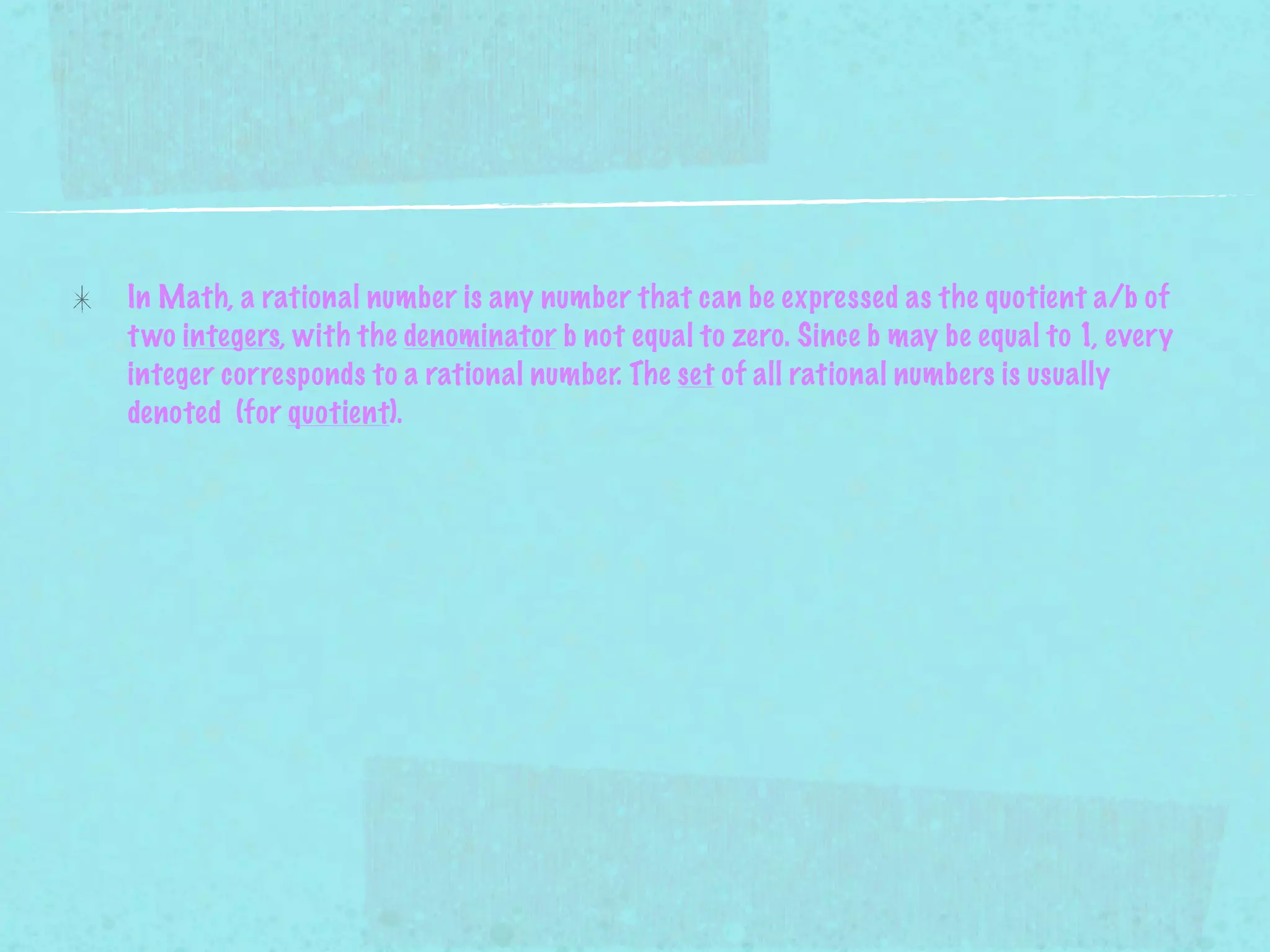 In Math, a rational number is any number that can be expressed as the quotient a/b of
t wo integers, with the denominator b not equal to zero. Since b may be equal to 1, every
integer corresponds to a rational number. The set of all rational numbers is usually
denoted (for quotient).
 