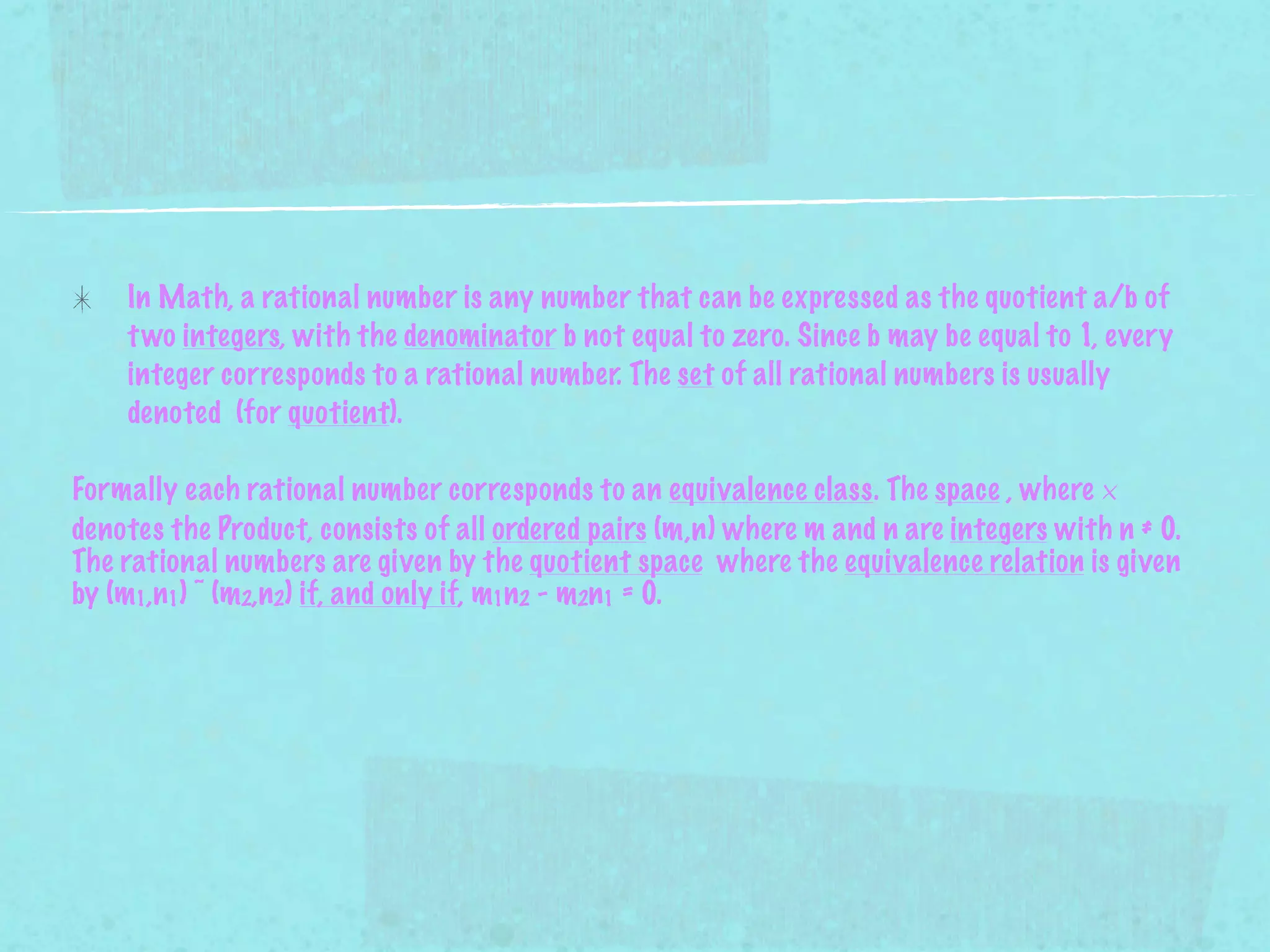 In Math, a rational number is any number that can be expressed as the quotient a/b of
    t wo integers, with the denominator b not equal to zero. Since b may be equal to 1, every
    integer corresponds to a rational number. The set of all rational numbers is usually
    denoted (for quotient).

Formally each rational number corresponds to an equivalence class. The space , where ×
denotes the Product, consists of all ordered pairs (m,n) where m and n are integers with n ≠ 0.
The rational numbers are given by the quotient space where the equivalence relation is given
by (m1,n1) ~ (m2,n2) if, and only if, m1n2 - m2n1 = 0.
 