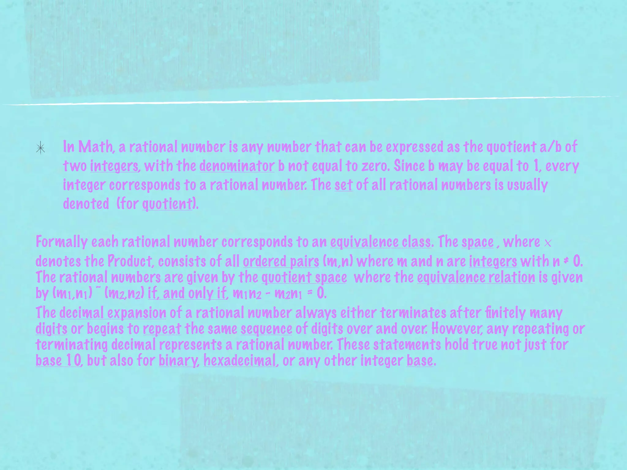 In Math, a rational number is any number that can be expressed as the quotient a/b of
    t wo integers, with the denominator b not equal to zero. Since b may be equal to 1, every
    integer corresponds to a rational number. The set of all rational numbers is usually
    denoted (for quotient).

Formally each rational number corresponds to an equivalence class. The space , where ×
denotes the Product, consists of all ordered pairs (m,n) where m and n are integers with n ≠ 0.
The rational numbers are given by the quotient space where the equivalence relation is given
by (m1,n1) ~ (m2,n2) if, and only if, m1n2 - m2n1 = 0.
The decimal expansion of a rational number always either terminates after ﬁnitely many
digits or begins to repeat the same sequence of digits over and over. However, any repeating or
terminating decimal represents a rational number. These statements hold true not just for
base 10, but also for binary, hexadecimal, or any other integer base.
 