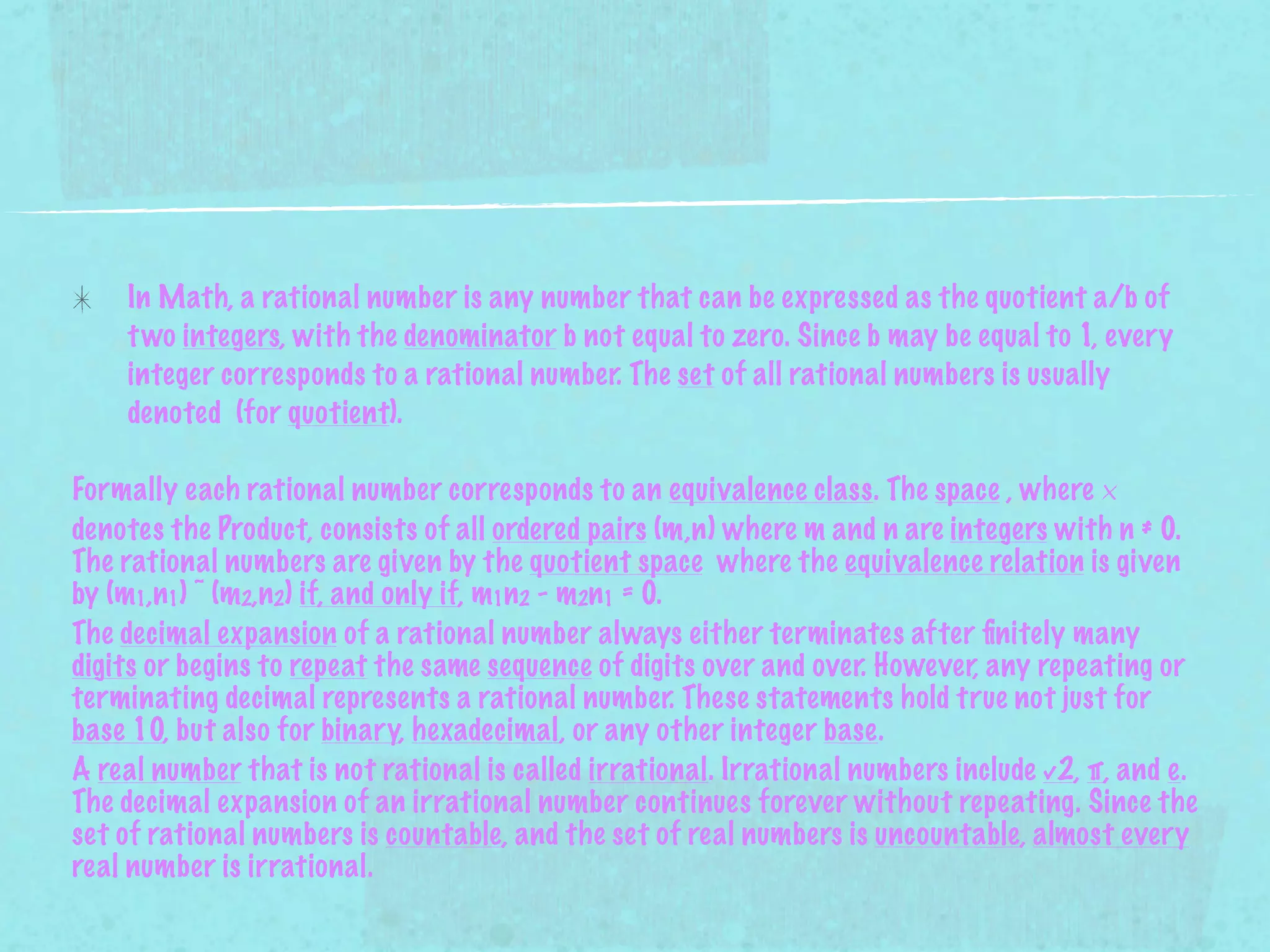 In Math, a rational number is any number that can be expressed as the quotient a/b of
    t wo integers, with the denominator b not equal to zero. Since b may be equal to 1, every
    integer corresponds to a rational number. The set of all rational numbers is usually
    denoted (for quotient).

Formally each rational number corresponds to an equivalence class. The space , where ×
denotes the Product, consists of all ordered pairs (m,n) where m and n are integers with n ≠ 0.
The rational numbers are given by the quotient space where the equivalence relation is given
by (m1,n1) ~ (m2,n2) if, and only if, m1n2 - m2n1 = 0.
The decimal expansion of a rational number always either terminates after ﬁnitely many
digits or begins to repeat the same sequence of digits over and over. However, any repeating or
terminating decimal represents a rational number. These statements hold true not just for
base 10, but also for binary, hexadecimal, or any other integer base.
A real number that is not rational is called irrational. Irrational numbers include √2, π, and e.
The decimal expansion of an irrational number continues forever without repeating. Since the
set of rational numbers is countable, and the set of real numbers is uncountable, almost every
real number is irrational.
 