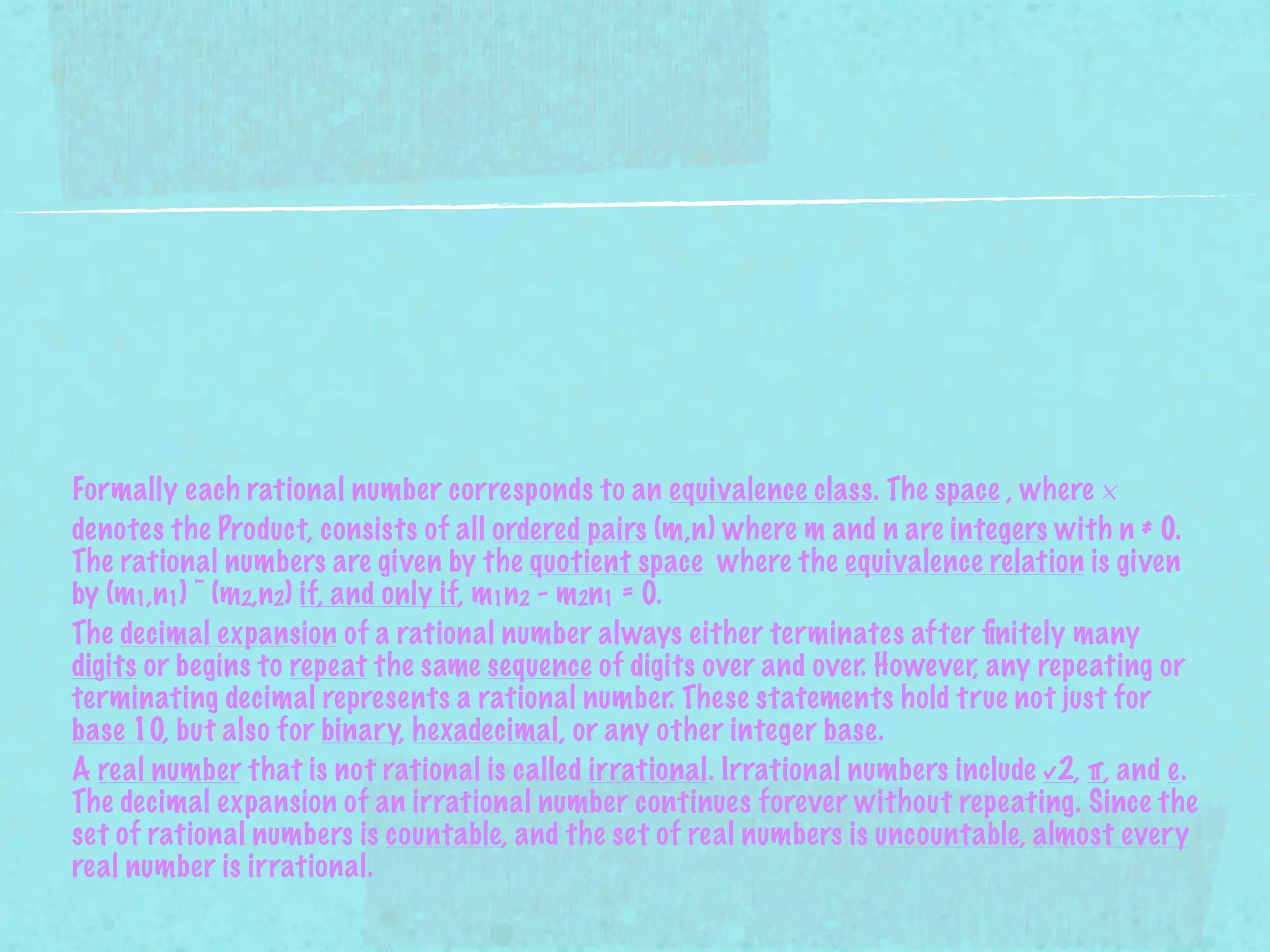 Formally each rational number corresponds to an equivalence class. The space , where ×
denotes the Product, consists of all ordered pairs (m,n) where m and n are integers with n ≠ 0.
The rational numbers are given by the quotient space where the equivalence relation is given
by (m1,n1) ~ (m2,n2) if, and only if, m1n2 - m2n1 = 0.
The decimal expansion of a rational number always either terminates after ﬁnitely many
digits or begins to repeat the same sequence of digits over and over. However, any repeating or
terminating decimal represents a rational number. These statements hold true not just for
base 10, but also for binary, hexadecimal, or any other integer base.
A real number that is not rational is called irrational. Irrational numbers include √2, π, and e.
The decimal expansion of an irrational number continues forever without repeating. Since the
set of rational numbers is countable, and the set of real numbers is uncountable, almost every
real number is irrational.
 