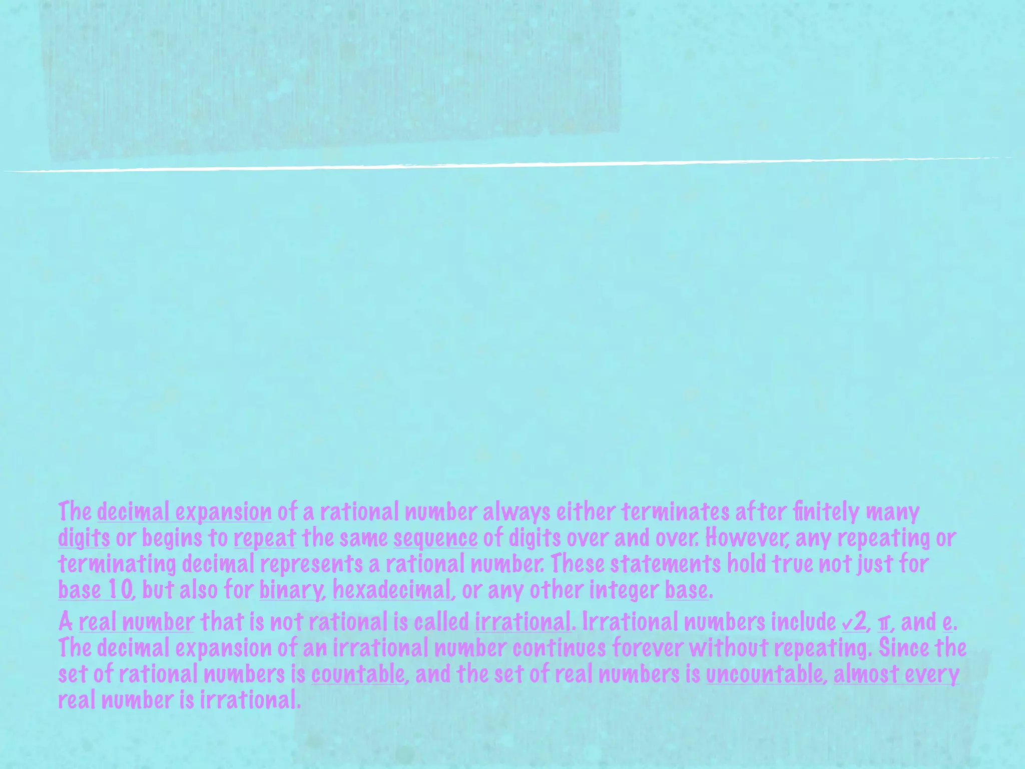 The decimal expansion of a rational number always either terminates after ﬁnitely many
digits or begins to repeat the same sequence of digits over and over. However, any repeating or
terminating decimal represents a rational number. These statements hold true not just for
base 10, but also for binary, hexadecimal, or any other integer base.
A real number that is not rational is called irrational. Irrational numbers include √2, π, and e.
The decimal expansion of an irrational number continues forever without repeating. Since the
set of rational numbers is countable, and the set of real numbers is uncountable, almost every
real number is irrational.
 