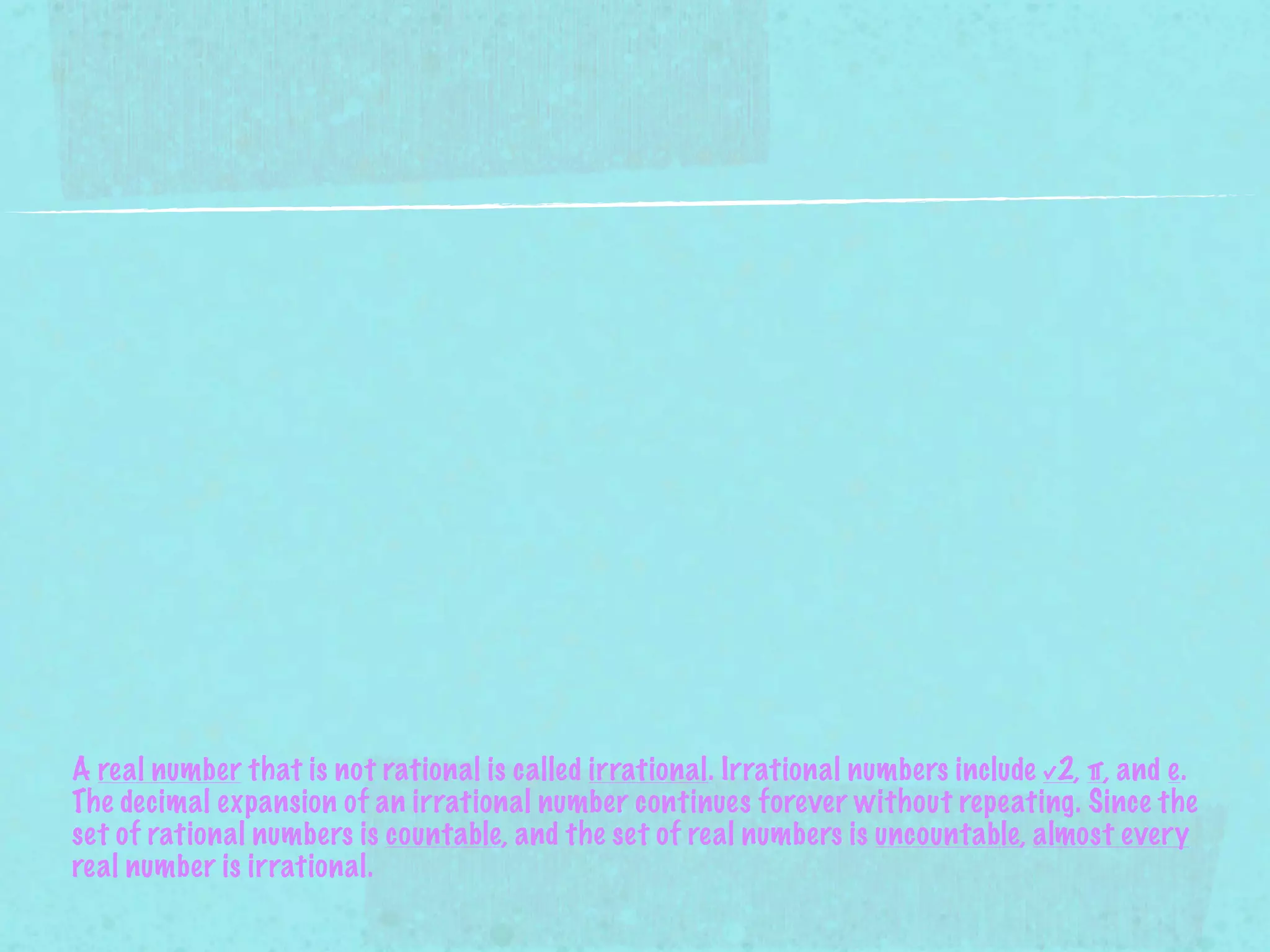 A real number that is not rational is called irrational. Irrational numbers include √2, π, and e.
The decimal expansion of an irrational number continues forever without repeating. Since the
set of rational numbers is countable, and the set of real numbers is uncountable, almost every
real number is irrational.
 