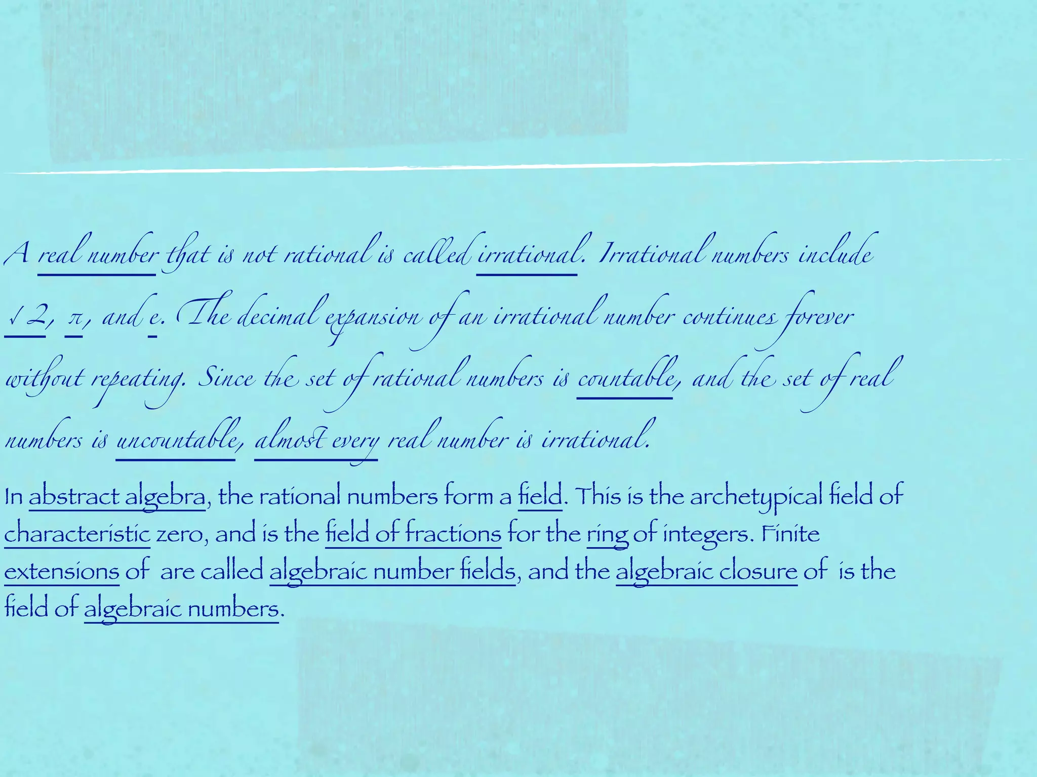 A real number !at " not rational " called irrational. Irrational numbers include


√2, π, and e. &e decimal expansion of an irrational number continues forever


wi!(t repeating. Since ) set of rational numbers " c(ntable, and ) set of real


numbers " unc(ntable, almo* every real number " irrational.


In abstract algebra, the rational numbers form a ﬁeld. This is the archetypical ﬁeld of
characteristic zero, and is the ﬁeld of fractions for the ring of integers. Finite
extensions of are called algebraic number ﬁelds, and the algebraic closure of is the
ﬁeld of algebraic numbers.
 