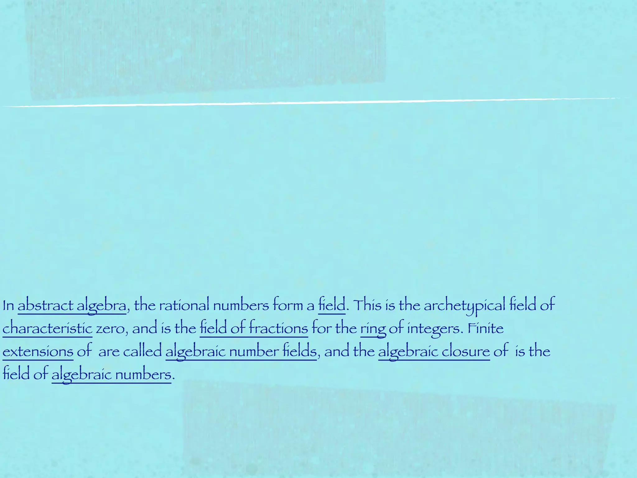 In abstract algebra, the rational numbers form a ﬁeld. This is the archetypical ﬁeld of
characteristic zero, and is the ﬁeld of fractions for the ring of integers. Finite
extensions of are called algebraic number ﬁelds, and the algebraic closure of is the
ﬁeld of algebraic numbers.
 