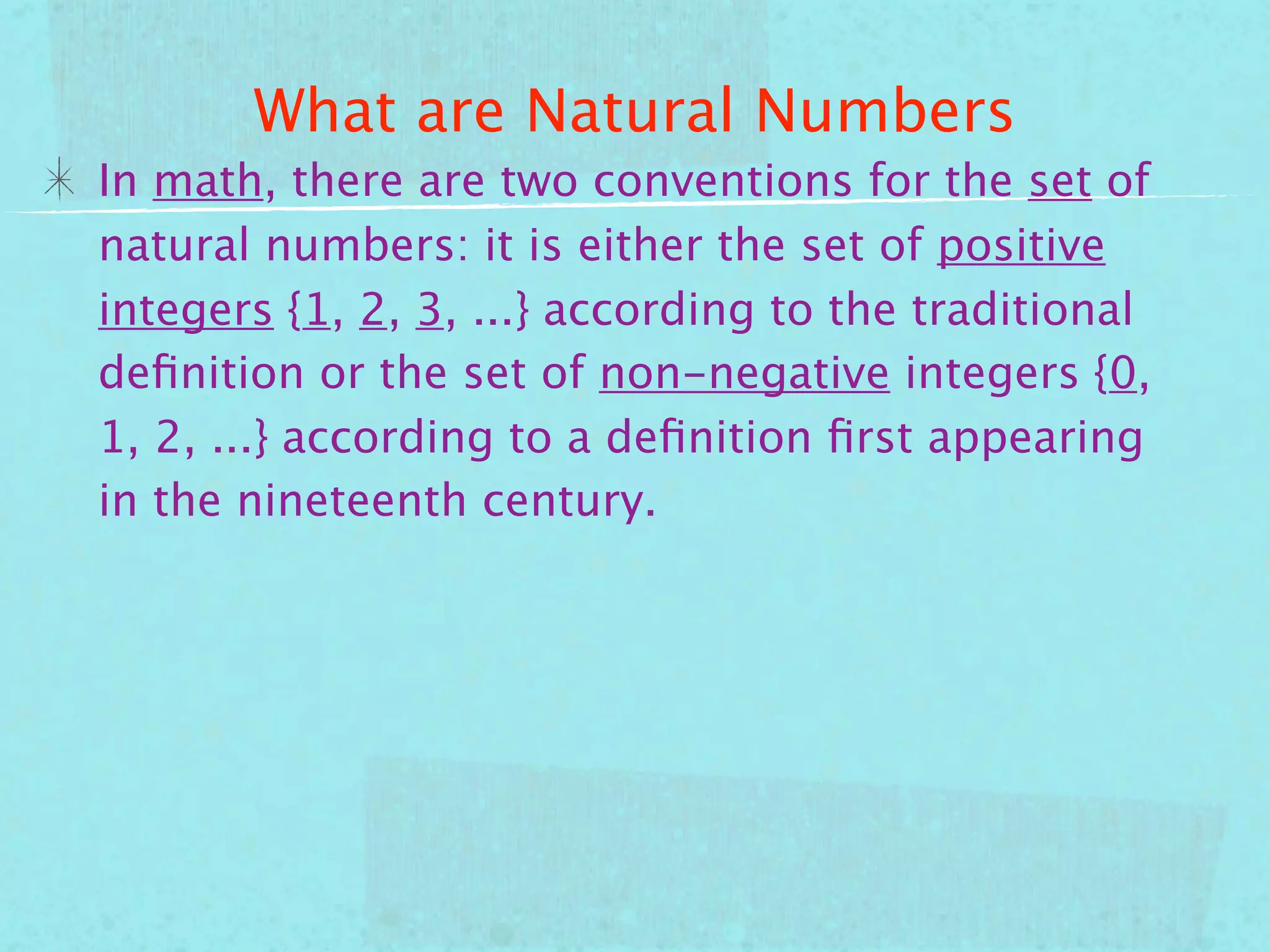 What are Natural Numbers
In math, there are two conventions for the set of
natural numbers: it is either the set of positive
integers {1, 2, 3, ...} according to the traditional
deﬁnition or the set of non-negative integers {0,
1, 2, ...} according to a deﬁnition ﬁrst appearing
in the nineteenth century.
 