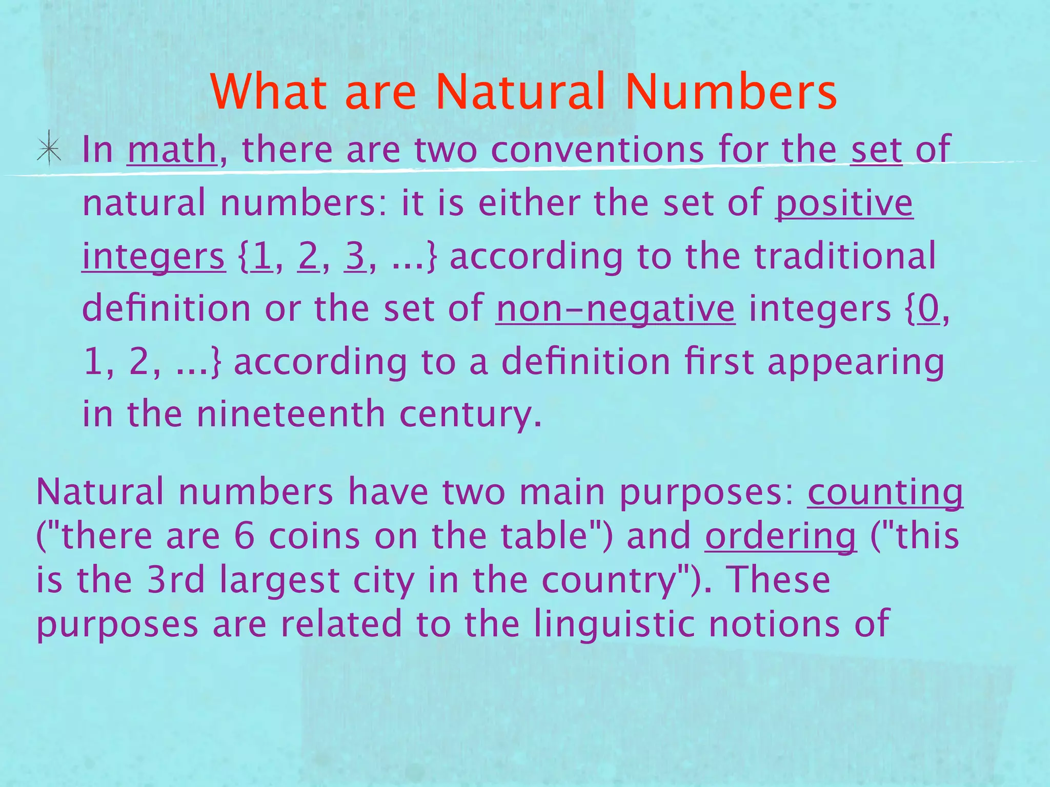 What are Natural Numbers
  In math, there are two conventions for the set of
  natural numbers: it is either the set of positive
  integers {1, 2, 3, ...} according to the traditional
  deﬁnition or the set of non-negative integers {0,
  1, 2, ...} according to a deﬁnition ﬁrst appearing
  in the nineteenth century.

Natural numbers have two main purposes: counting
("there are 6 coins on the table") and ordering ("this
is the 3rd largest city in the country"). These
purposes are related to the linguistic notions of
 