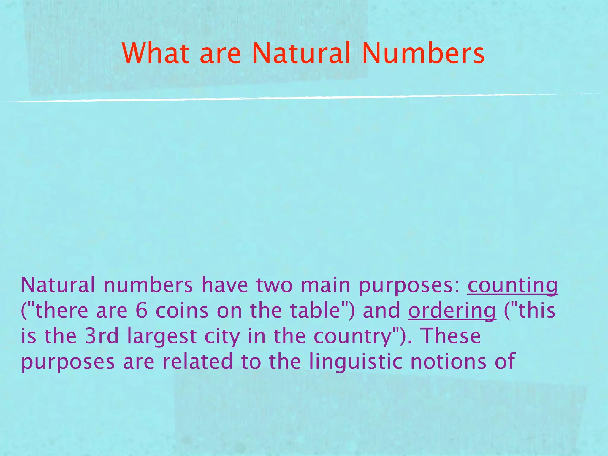 What are Natural Numbers




Natural numbers have two main purposes: counting
("there are 6 coins on the table") and ordering ("this
is the 3rd largest city in the country"). These
purposes are related to the linguistic notions of
 