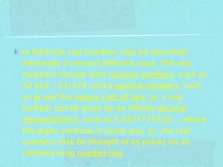 In Math the real numbers may be described
informally in several different ways. The real
numbers include both rational numbers, such as
42 and −23/129, and irrational numbers, such
as pi and the square root of two; or, a real
number can be given by an inﬁnite decimal
representation, such as 2.4871773339..., where
the digits continue in some way; or, the real
numbers may be thought of as points on an
inﬁnitely long number line.
 